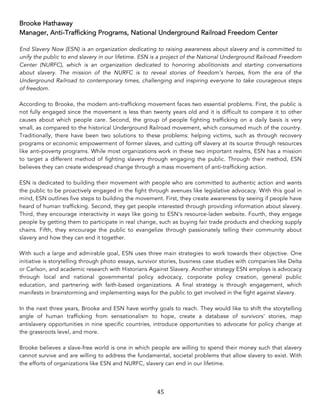 45	
Brooke Hathaway
Manager, Anti-Trafficking Programs, National Underground Railroad Freedom Center
End Slavery Now (ESN) is an organization dedicating to raising awareness about slavery and is committed to
unify the public to end slavery in our lifetime. ESN is a project of the National Underground Railroad Freedom
Center (NURFC), which is an organization dedicated to honoring abolitionists and starting conversations
about slavery. The mission of the NURFC is to reveal stories of freedom’s heroes, from the era of the
Underground Railroad to contemporary times, challenging and inspiring everyone to take courageous steps
of freedom.
According to Brooke, the modern anti-trafficking movement faces two essential problems. First, the public is
not fully engaged since the movement is less than twenty years old and it is difficult to compare it to other
causes about which people care. Second, the group of people fighting trafficking on a daily basis is very
small, as compared to the historical Underground Railroad movement, which consumed much of the country.
Traditionally, there have been two solutions to these problems: helping victims, such as through recovery
programs or economic empowerment of former slaves, and cutting off slavery at its source through resources
like anti-poverty programs. While most organizations work in these two important realms, ESN has a mission
to target a different method of fighting slavery through engaging the public. Through their method, ESN
believes they can create widespread change through a mass movement of anti-trafficking action.
ESN is dedicated to building their movement with people who are committed to authentic action and wants
the public to be proactively engaged in the fight through avenues like legislative advocacy. With this goal in
mind, ESN outlines five steps to building the movement. First, they create awareness by seeing if people have
heard of human trafficking. Second, they get people interested through providing information about slavery.
Third, they encourage interactivity in ways like going to ESN's resource-laden website. Fourth, they engage
people by getting them to participate in real change, such as buying fair trade products and checking supply
chains. Fifth, they encourage the public to evangelize through passionately telling their community about
slavery and how they can end it together.
With such a large and admirable goal, ESN uses three main strategies to work towards their objective. One
initiative is storytelling through photo essays, survivor stories, business case studies with companies like Delta
or Carlson, and academic research with Historians Against Slavery. Another strategy ESN employs is advocacy
through local and national governmental policy advocacy, corporate policy creation, general public
education, and partnering with faith-based organizations. A final strategy is through engagement, which
manifests in brainstorming and implementing ways for the public to get involved in the fight against slavery.
In the next three years, Brooke and ESN have worthy goals to reach. They would like to shift the storytelling
angle of human trafficking from sensationalism to hope, create a database of survivors' stories, map
antislavery opportunities in nine specific countries, introduce opportunities to advocate for policy change at
the grassroots level, and more.
Brooke believes a slave-free world is one in which people are willing to spend their money such that slavery
cannot survive and are willing to address the fundamental, societal problems that allow slavery to exist. With
the efforts of organizations like ESN and NURFC, slavery can end in our lifetime.
 
