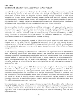 46	
Lima James
Grant Writer & Education Training Coordinator, LifeWay Network
Located in Queens, the epicenter of trafficking in New York, LifeWay Network provides extensive educational
and safe housing services to the New York metro area. Through prevention-focused workshops and
presentations, outreach efforts, and long-term initiatives, LifeWay engages individuals to learn about
trafficking in a localized context, as well as serving female survivors of sex and labor trafficking through
tutoring, mentoring, translation services, housing, and more through their Safe Housing Program. Founded in
2007 by Sister Joan S. Dawber, LifeWay has served women from twenty-two different countries, from Mexico
to Nigeria to India, and continues to impart a benevolent impact in the tri-state community.
Like so many others, Lima Jmes was aware human trafficking, but thought it only happened in other countries.
However, when she read a survivor’s story about domestic trafficking and, later, Patricia McCormick’s
bestselling novel SOLD, she felt energized to make an impact. Lima began attending anti-human trafficking
conferences and events and eventually created an elective university course on human trafficking at SUNY-
Albany. She focused on policy while working with the New York State Office of Children and Family Services,
and now centralizes her efforts towards educational outreach at LifeWay.
Like Lima once was, most people are unaware of the trafficking that is unfolding in their neighborhood
massage parlor or nail salon. This only illustrates why education is one of the most essential factors in
eradicating human trafficking. Due to this, LifeWay leads presentations for middle and high schools, colleges,
parishes, social justice groups, and other community groups to spread awareness of how trafficking infiltrates
society nationwide.
As well as providing exemplary educational services, LifeWay is the sole organization in the tri-state area that
offers safe housing specifically for both female domestic- and foreign-born survivors of sex and labor
trafficking. By providing both emergency and long-term safe housing services, LifeWay caters to women aged
eighteen years old or older who have come from any sort of abusive background. In emergency situations,
women are provided with beds and may remain in the organization’s safe house for a given period of time,
from a few weeks and up to several months. Women utilizing the long-term safe housing services can stay for
upwards of one year.
The Safe Housing program began in 2009. Since establishing two long-term safe houses, called LifeWay
House One and Aspire Home, the organization will open a third long-term safe house in 2016. The
community model embodied by LifeWay provides each woman with a full support system, replete with a
caseworker, service provider, host community, house manager, social worker, and team of volunteers. The
host community, in particular, engages the women in fun activities like shopping to help transition them back
into normal life, as well as assisting them with any educational programs they are enrolled in, providing
mentoring and tutoring services, building resumes, cooking, teaching essential life skills, navigating the New
York public transportation system, and much more.
Lima notes that sex and labor trafficking appear to occur at equal rates. She, and the other hardworking
individuals of LifeWay Network, enable survivors to overcome their pasts to live healthy, successful lives in the
future. Easing survivors from a life of slavery and trauma into a normal existence is no easy task, but the
organization works seamlessly to promote harmony and happiness onto the women they serve with their
corps of dedicated.
 