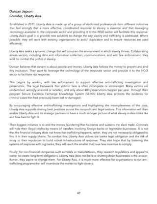 47	
Duncan Jepson
Founder, Liberty Asia
Established in 2011, Liberty Asia is made up of a group of dedicated professionals from different industries
that feel strongly that a more effective, coordinated response to slavery is essential and that leveraging
technology available to the corporate sector and providing it to the NGO sector will facilitate this response.
Liberty Asia’s goal is to provide new solutions to change the way slavery and trafficking is addressed. Where
possible, they will work with existing organizations to avoid duplication and to ensure resources are used
efficiently.
Liberty Asia seeks a systemic change that will constrain the environment in which slavery thrives. Collaborating
across sectors, including data and information collection, communications, and with law enforcement, they
work to combat the profits of slavery.
Duncan believes that slavery is about people and money. Liberty Asia follows the money to prevent and end
this institution. They want to leverage the technology of the corporate sector and provide it to the NGO
sector to facilitate real response.
This begins by working with law enforcement to support effective anti-trafficking investigation and
prosecution. The legal framework that victims’ face is often incomplete or inconsistent. Many victims are
unidentified, wrongly arrested or isolated, and only about 400 prosecutions happen per year. Through their
program Secure Evidence Exchange Knowledge System (SEEKS) Liberty Asia protects the evidence for
criminal cases that had previously been lost or damaged.
By encouraging effective anti-trafficking investigations and highlighting the incompleteness of the data,
Liberty Asia supports sharing best practices across the nonprofit and legal sectors. This information will then
enable Liberty Asia and its strategic partners to have a much stronger picture of what slavery in Asia looks like
and how best to fight it.
Their biggest initiative is to end the money laundering that facilitates and sustains the slave trade. Criminals
will hide their illegal profits by means of transfers involving foreign banks or legitimate businesses. It is not
that the financial industry does not know that trafficking happens, rather, they are not necessarily obligated to
find it in their supply chains. To combat this, Liberty Asia utilizes the banks legal obligation and the risk of
injury to their reputation to build robust infrastructures of response. They also hope that by fostering the
systems of response with big banks, they will reach the smaller that have less incentive to comply.
Finally, for non-financial companies such as hotels or manufacturers, they research regulations and appeal to
owner to create long-term obligations. Liberty Asia does not believe shutting down businesses is the answer.
Rather, they aspire to change them. For Liberty Asia, it is much more effective for organizations to run anti-
trafficking programs that will incentivize the market to fight slavery.
 