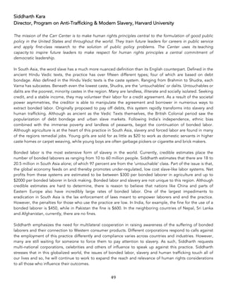 49	
Siddharth Kara
Director, Program on Anti-Trafficking & Modern Slavery, Harvard University
The mission of the Carr Center is to make human rights principles central to the formulation of good public
policy in the United States and throughout the world. They train future leaders for careers in public service
and apply first-class research to the solution of public policy problems. The Center uses its teaching
capacity to inspire future leaders to make respect for human rights principles a central commitment of
democratic leadership.
In South Asia, the word slave has a much more nuanced definition than its English counterpart. Defined in the
ancient Hindu Vedic texts, the practice has over fifteen different types; four of which are based on debt
bondage. Also defined in the Hindu Vedic texts is the caste system. Ranging from Brahmin to Shudra, each
Varna has subcastes. Beneath even the lowest caste, Shudra, are the ‘untouchables’ or dalits. Untouchables or
dalits are the poorest, minority castes in the region. Many are landless, illiterate and socially isolated. Seeking
credit, and a stable income, they may volunteer their labor for a credit agreement. As a result of the societal
power asymmetries, the creditor is able to manipulate the agreement and borrower in numerous ways to
extract bonded labor. Originally proposed to pay off debts, this system rapidly transforms into slavery and
human trafficking. Although as ancient as the Vedic Texts themselves, the British Colonial period saw the
popularization of debt bondage and urban slave markets. Following India’s independence, ethnic bias
combined with the immense poverty and landless of peasants, begot the continuation of bonded labor.
Although agriculture is at the heart of this practice in South Asia, slavery and forced labor are found in many
of the regions remedial jobs. Young girls are sold for as little as $20 to work as domestic servants in higher
caste homes or carpet weaving, while young boys are often garbage pickers or cigarette and brick makers.
Bonded labor is the most extensive form of slavery in the world. Currently, credible estimates place the
number of bonded laborers as ranging from 10 to 60 million people. Siddharth estimates that there are 18 to
20.5 million in South Asia alone; of which 97 percent are from the ‘untouchable’ class. Part of the issue is that,
the global economy feeds on and thereby promotes under-regulated, low cost slave-like labor systems. Net
profits from these systems are estimated to be between $300 per bonded laborer in agriculture and up to
$2000 per bonded laborer in brick making. Bonded labor and slavery are not unique to this region. Although
credible estimates are hard to determine, there is reason to believe that nations like China and parts of
Eastern Europe also have incredibly large rates of bonded labor. One of the largest impediments to
eradication in South Asia is the lax enforcement of laws meant to empower laborers and end the practice.
However, the penalties for those who use the practice are low. In India, for example, the fine for the use of a
bonded laborer is $450, while in Pakistan the fine is $600. In the neighboring countries of Nepal, Sri Lanka
and Afghanistan, currently, there are no fines.
Siddharth emphasizes the need for multilateral cooperation in raising awareness of the suffering of bonded
laborers and their connection to Western consumer products. Different corporations respond to calls against
the employment of this practice differently and compliance varies across countries and industries. However,
many are still waiting for someone to force them to pay attention to slavery. As such, Siddharth requests
multi-national corporations, celebrities and others of influence to speak up against this practice. Siddharth
stresses that in this globalized world, the issues of bonded labor, slavery and human trafficking touch all of
our lives and so, he will continue to work to expand the reach and relevance of human rights considerations
to all those who influence their outcomes.
 