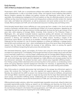 51	
Emily Kennedy
CEO of Marinus Analytics & Creator, Traffic Jam
Productized in 2013, Traffic Jam is comprehensive software that enables law enforcement officials to analyze
online advertisements in order to accurately monitor, follow, and organize human trafficking data patterns.
Marinus Analytics operates the software and gathers inclusive and fragmented online data to make it
searchable, thus empowering investigators to find such patterns so they can effectively pinpoint victims and
traffickers as they move from location to location and change phone numbers and other contact info. Used by
local, state, and federal law enforcement, as well as prosecutors and social workers across the U.S. and
Canada, Marinus Analytics and Traffic Jam are fundamental resources in building cases and finding victims.
Emily Kennedy learned about human trafficking at a very young age from a leader in her church who had
moved to Cambodia’s red-light district to physically pull children out of sexual exploitation. Appalled by the
knowledge that girls her own age were being so horribly exploited, she knew she had to get involved. A few
years later, while studying at Carnegie Mellon University, Emily interned at The Protection Project in
Washington, D.C., and gained invaluable hands-on experience working with domestic and international
trafficking legislation. She studied and reported on the evolution of U.S. code over time with relation to victim
protection in America, and extended her efforts to her college campus, founding a chapter of the
International Justice Mission and serving as its president. Partnering with a passionate friend, Emily made
Pittsburgh the first mid-sized U.S. city to introduce legislation to combat sex trafficking in massage parlors.
And she felt could contribute even more – when contemplating the focus of her senior thesis, Emily wanted to
research how the Internet had affected the business of sex trafficking, intent on proving the specific
movement of traffickers transporting their girls across cities and state lines.
She interviewed detectives, agents, and analysts, all of whom were using this online data but had to spend
countless hours searching for it. Immediately, Emily thought that there must be a better way to work with data
to pull meaningful insights from it, and thus began collaborating with the Carnegie Mellon Robotics Institute.
Together, she and the researchers adopted preexisting data technology to combat human trafficking. Traffic
Jam, as the technology was named, was then deployed as a highly effective and neccesary product tool for
law enforcement nationwide. The software has been used in almost every imaginable trafficking situation –
from finding ruanway children advertised online and returning them to their parents, to corroborating victims’
stories and giving detectives important background information for interviews, to apprehending the most
dangerous traffickers, Traffic Jam is one of the most modren, effective, and useful tracking tools available.
Now, Emily pushes to constantly democratize high technology for the average law enforcement agents to
access. She conducts Vice Trainings for new units regularly and supports agencies on sting operations.
Recently, she worked with the LAPD to recover nine missing minors and arrest six traffickers, and partnered
with Carnegie Mellon researchers yet again to study how big events like the Super Bowl statistically impact
escort activity, and therefore trafficking activity. Collaborating with non-profits like the National Center for
Missing & Exploited Children ensures that the benevolence of Traffic Jam is far-reaching and unwasted.
Offering tailored analytic solutions, rather than overwhelmingly impossible manual work, allows for data to be
processed exponentially quickly. Scaling up research can be challenging and daunting, but Emily and her
dedicated partners are relentless in their quest to diminish human trafficking’s domestic spread. Expanding
the next frontiers of research is the hands of this young generation, and Traffic Jam is a prime example of one
way in which millennial pioneers are impacting the human trafficking space.
 
