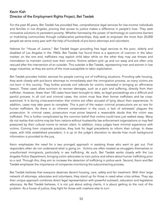 52	
Kevin Kish
Director of the Employment Rights Project, Bet Tzedek
For the past 40 years, Bet Tzedek has provided free, comprehensive legal services for low-income individuals
and families in Los Angeles, proving that access to justice makes a difference in people’s lives. They seek
innovative solutions to persistent poverty. Whether harnessing the power of technology to overcome barriers
or mobilizing communities through collaborative partnerships, they seek to empower the more than 20,000
people we serve every year with the help of hundreds of pro bono attorneys and volunteers.
Hebrew for “House of Justice,” Bet Tzedek began providing free legal services to the poor, elderly and
disabled of Los Angeles in the 1960s. Bet Tzedek has found there is a spectrum of coercion in the labor
market; on the one end, traffickers may exploit child labor while on the other they may use threats and
intimidation to maintain control over their victims. Victims seldom pick up and run away and are often only
rescued after the intervention of an outsider. This outsider is Bet Tzedek, representing men and women in low
wage industries, as they are some of the most susceptible to labor exploitation.
Bet Tzedek provides holistic services for people coming out of trafficking situations. Providing safe housing,
they work closely with pro-bono attorneys to immediately start the immigration process, as many victims are
not born in this country. They further provide civil referrals for victims interested in bringing an affirmative
lawsuit. These cases allow survivors to recover damages, such as a pain and suffering, directly from their
trafficker. However, fewer than 100 cases have been brought to date, as legal proceedings are a difficult and
painful process. In all civil and criminal cases, the victim must face their former traffickers and be cross-
examined. It is during cross-examination that victims are often accused of lying about their experiences. In
addition, cases may take years to complete. This is part of the reason criminal prosecutions are so rare for
human traffickers. As there is an inherent conservatism in the court, a lack of witnesses’ plagues the
prosecution. In criminal cases, prosecutors must prove beyond a reasonable doubt that the victim was
trafficked. This is further complicated by the common belief that victims could have just walked away. Many
do not realize that victims may be from nations without trustworthy law enforcement organizations or may feel
pressured by their cultural norms to remain silent. In addition, many judges have minimal experience with
victims. Coming from corporate practices, they look for legal precedents to inform their rulings. In these
cases, with little established precedent, it is up to the judge’s discretion to decide how much background
information is provided to the jury.
Kevin emphasizes the need for a two pronged approach in assisting those who want to get out. First
responders often do not understand what is going on. Victims are often treated as smugglers themselves or
unauthorized immigrants, particularly in sex trafficking. As such, Bet Tzedek works closely with the Los
Angeles Police Department, bringing victim advocates to train police and others about human trafficking prior
to a raid. Through this, they aim to increase the detection of trafficking in police work. Second, Kevin and Bet
Tzedek emphasize the importance of companies monitoring the subcontracting process.
Bet Tzedek believes that everyone deserves decent housing, care, safety and fair treatment. With their large
network of attorneys, advocates and volunteers, they stand up for those in need when crisis strikes. They say
their unique approach combines direct legal representation with powerful outreach, education and legislative
advocacy. As Bet Tzedek believes, it is not just about aiding clients, it is about getting to the root of the
problem. As a house of justice, they fight for those with nowhere else to turn.
 