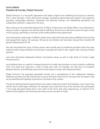 55	
Laura Lederer
President & Founder, Global Centurion
Global Centurion is a non-profit organization that seeks to fight human trafficking by focusing on demand.
This is done through a three dimensional strategy: developing demand-focused research and programs;
providing cutting-edge education, awareness and advocacy training; and establishing partnership and
collaborative networks in response to this issue.
After working at the United State Department of Office of Democracy and Global Affairs, Laura developed a
strong curiosity in regards to the demand side of trafficking. She set out to talk with survivors through a series
of focus groups, specifically on the topic of the health problems they experienced.
Laura discovered a wide range of different health issues, both while they were being trafficked and since they
had escaped their captors. For example, 125 women and children who have been rescued from a brothel, 80
percent tested positive for TB.
She also discovered that many of these women were actually seen by healthcare providers while they were
enslaved and/or being trafficked and had been knowingly sent back to their captors after receiving medical
attention.
Laura also discovered widespread violence and physical abuse, as well as high levels of narcotics usage
among survivors.
Laura believes there is a need for increased education for health care providers on how to identify a trafficking
victim and utilize their resources in order to keep them safe. For example, the high level of correlation
between abortion and trafficking means victims have frequent contact with medical providers.
Global Centurion has proposed specialized training and a strengthening of the collaboration between
healthcare providers and law enforcement to ensure that when these women and girls enter the system, they
can be identified and hopefully removed from the bods of their captors.
Though the startling statistics gleamed by Laura’s report makes the situation feel hopeless, Laura noted many
women whom would argue otherwise. For example, Laura notes that many of the survivors who participated
in her study discussed finding God in the midst of the horror they were experiencing, an element of he
research which speaks to the resiliency that many survivors are able to muster.
 