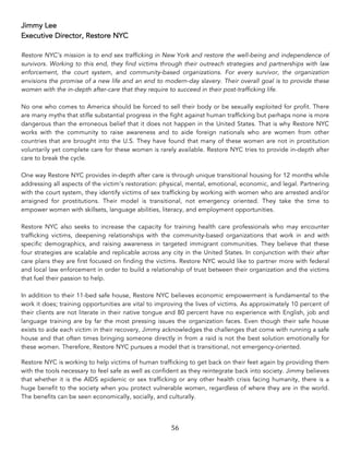 56	
Jimmy Lee
Executive Director, Restore NYC
Restore NYC’s mission is to end sex trafficking in New York and restore the well-being and independence of
survivors. Working to this end, they find victims through their outreach strategies and partnerships with law
enforcement, the court system, and community-based organizations. For every survivor, the organization
envisions the promise of a new life and an end to modern-day slavery. Their overall goal is to provide these
women with the in-depth after-care that they require to succeed in their post-trafficking life.
No one who comes to America should be forced to sell their body or be sexually exploited for profit. There
are many myths that stifle substantial progress in the fight against human trafficking but perhaps none is more
dangerous than the erroneous belief that it does not happen in the United States. That is why Restore NYC
works with the community to raise awareness and to aide foreign nationals who are women from other
countries that are brought into the U.S. They have found that many of these women are not in prostitution
voluntarily yet complete care for these women is rarely available. Restore NYC tries to provide in-depth after
care to break the cycle.
One way Restore NYC provides in-depth after care is through unique transitional housing for 12 months while
addressing all aspects of the victim’s restoration: physical, mental, emotional, economic, and legal. Partnering
with the court system, they identify victims of sex trafficking by working with women who are arrested and/or
arraigned for prostitutions. Their model is transitional, not emergency oriented. They take the time to
empower women with skillsets, language abilities, literacy, and employment opportunities.
Restore NYC also seeks to increase the capacity for training health care professionals who may encounter
trafficking victims, deepening relationships with the community-based organizations that work in and with
specific demographics, and raising awareness in targeted immigrant communities. They believe that these
four strategies are scalable and replicable across any city in the United States. In conjunction with their after
care plans they are first focused on finding the victims. Restore NYC would like to partner more with federal
and local law enforcement in order to build a relationship of trust between their organization and the victims
that fuel their passion to help.
In addition to their 11-bed safe house, Restore NYC believes economic empowerment is fundamental to the
work it does; training opportunities are vital to improving the lives of victims. As approximately 10 percent of
their clients are not literate in their native tongue and 80 percent have no experience with English, job and
language training are by far the most pressing issues the organization faces. Even though their safe house
exists to aide each victim in their recovery, Jimmy acknowledges the challenges that come with running a safe
house and that often times bringing someone directly in from a raid is not the best solution emotionally for
these women. Therefore, Restore NYC pursues a model that is transitional, not emergency-oriented.
Restore NYC is working to help victims of human trafficking to get back on their feet again by providing them
with the tools necessary to feel safe as well as confident as they reintegrate back into society. Jimmy believes
that whether it is the AIDS epidemic or sex trafficking or any other health crisis facing humanity, there is a
huge benefit to the society when you protect vulnerable women, regardless of where they are in the world.
The benefits can be seen economically, socially, and culturally.
 