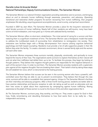 58	
Danielle Lohan & Amanda Weikel
National Partnerships; Deputy Communications Director, The Samaritan Women
The Samaritan Women is a national Christian organization providing restorative care to survivors, and bringing
about an end to domestic human trafficking through awareness, prevention, and advocacy. Operating
transitional and restorative shelter programs for women recovering from human trafficking, their program
emphasizes life-rebuilding, acquiring personal accomplishments, social re-entry, and spiritual reconciliation.
Founded in 2007 by Jean Allort, The Samaritan Women provides a place for the long-term restoration of
adult female survivors of human trafficking. Nearly half of their residents are self-injurers, many have been
victims of child molestation, and most grew up in homes with addicted family members.
The Samaritan Women offers no short-term rehabilitation. The initial period of caring for a survivor and then
restoring them is a significant investment of time. The Samaritan Women uses a therapeutic model that seeks
to address the multifaceted needs of survivorship from rehabilitation to reintegration into society. Their
restorative care facilities begin with a 90-day decompression from trauma utilizing cognitive behavioral
psychology and faith based counseling. Residents must provide a list of safe supportive people in their life
before they enter the facility. To create a domestic environment, dinner is served family style and the women
call each other sister.
The Samaritan Women empowers these survivors mentally, physically, emotionally, and spiritually to move
beyond the trauma of their lives. The organizations wants survivors to explore themselves as their natural self
and not what their traffickers had dolled them up to be. To facilitate this process, they begin by looking at
thought patterns. They believe that negative thought patterns are responsible for the negative behaviors in
each of the women’s lives. In order to end them, The Samaritan Women provides residents with a systematic
plan against all the negative thoughts ‘that are breaking them down’. Their belief is that by taking these steps
she will establish her voice, which is instrumental to the healing process.
The Samaritan Women believe that success can be seen in the surviving women who have a powerful, self-
controlled voice that they are able to use to prevent re-victimization. They believe that through this new
voice, survivors will be able to re-establish their personal agency. Unique to The Samaritan Women’s facilities
are their internship and advocacy programs. After a three-month training period, residents are better able to
have positive relationships and become receptive to safe risk taking as well as work as advocates and use
their new voices to speak about their experiences by campaigning against human trafficking. Raising
awareness to the plight of these women is crucial to the future of this and other organizations like it.
At The Samaritan Women, survivors pray, they worship, and they err. They create a space for God in their
lives, finally remembering and rebuilding themselves to how God wants them to be really be – free,
independent and strong.
 