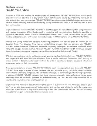 59	
Stephanie Lorenzo
Founder, Project Futures
Founded in 2009 after reading the autobiography of Somaly-Mam, PROJECT FUTURES is a not for profit
organization whose objective is to stop global human trafficking and slavery by empowering individuals to
take action in their own communities. PROJECT FUTURES aims to empower individuals to take action on the
issue of human trafficking and modern slavery by raising awareness and funds in fun and easy ways in their
own communities.
Stephanie Lorenzo founded PROJECT FUTURES in 2009 to support the work of Somaly-Mam using innovative
and creative fundraising. With a background in marketing and communications, Stephanie was able to
organize a bike ride for victims of human trafficking which raised $80,000 from just two dozen people. After
meeting and spending time with Somaly-Mam in Cambodia in 2009, Stephanie set up PROJECT FUTURES.
Through her young professional advocacy fundraising, Stephanie was able to peak the interest of The
Salvation Army. The Salvation Army has an anti-trafficking program that now partners with PROJECT
FUTURES to ensure the use of new and innovative fundraising techniques. As Stephanie points out, many
non-profits struggle to raise revenue, however, PROJECT FUTURES raised their first $1 million just last year
through events and campaigns, corporate partnerships, and an online Do-It-Yourself Toolkit.
With their corporate and not for profit partnerships growing significantly in the last year, PROJECT FUTURES
also began work with the Cambodian Children’s Trust, a secular, non-profit Cambodian NGO working to
enable children in Battambang to break free from the cycle of poverty and become educated, ethical and
empowered leaders in their communities.
These partnerships have enabled PROJECT FUTURES to reach young people all over the world. PROJECT
FUTURES finds ways to speak to their demographics and to excite young people by using innovative
approaches to fundraising campaigns. The DIY Toolkit allows you to personalize your fundraising experience.
In addition, PROJECT FUTURES motivates their large volunteer network by being upfront and honest about
what they need. As volunteer’s priorities will sometimes differ, PROJECT FUTURES sets standards for all
volunteers to ensure they know who they can rely on.
Stephanie’s core message is about harnessing the ‘power of purpose’ in our lives. Once you discover your
‘why’ you are able to empower yourself to take action, and manifest your gift to the world. By empowering
individuals to take action to stop human trafficking in their own communities, PROJECT FUTURES is using
innovation to bring an end to this terrible international crime.
 