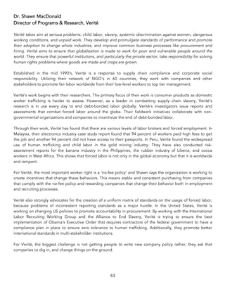 61	
Dr. Shawn MacDonald
Director of Programs & Research, Verité
Verité takes aim at serious problems: child labor, slavery, systemic discrimination against women, dangerous
working conditions, and unpaid work. They develop and promulgate standards of performance and promote
their adoption to change whole industries, and improve common business processes like procurement and
hiring. Verité aims to ensure that globalization is made to work for poor and vulnerable people around the
world. They ensure that powerful institutions, and particularly the private sector, take responsibility for solving
human rights problems where goods are made and crops are grown.
Established in the mid 1990’s, Verité is a response to supply chain compliance and corporate social
responsibility. Utilizing their network of NGO’s in 60 countries, they work with companies and other
stakeholders to promote fair labor worldwide from their low-level workers to top tier management.
Verité’s work begins with their researchers. The primary focus of their work is consumer products as domestic
worker trafficking is harder to assess. However, as a leader in combatting supply chain slavery, Verité’s
research is in use every day to end debt-bonded labor globally. Verité’s investigators issue reports and
assessments that combat forced labor around the globe. Their fieldwork initiatives collaborate with non-
governmental organizations and companies to incentivize the end of debt-bonded labor.
Through their work, Verité has found that there are various levels of labor brokers and forced employment. In
Malaysia, their electronics industry case study report found that 94 percent of workers paid high fees to get
the job and another 94 percent did not have access to their passports. In Peru, Verité found the widespread
use of human trafficking and child labor in the gold mining industry. They have also conducted risk-
assessment reports for the banana industry in the Philippines, the rubber industry of Liberia, and cocoa
workers in West Africa. This shows that forced labor is not only in the global economy but that it is worldwide
and rampant.
For Verité, the most important worker right is a ‘no-fee policy’ and Shawn says the organization is working to
create incentives that change these behaviors. This means stable and consistent purchasing from companies
that comply with the no-fee policy and rewarding companies that change their behavior both in employment
and recruiting processes.
Verité also strongly advocates for the creation of a uniform matrix of standards on the usage of forced labor,
because problems of inconsistent reporting standards as a major hurdle. In the United States, Verité is
working on changing US policies to promote accountability in procurement. By working with the International
Labor Recruiting Working Group and the Alliance to End Slavery, Verité is trying to ensure the best
implementation of Obama’s Executive Order that requires contractors of the federal government to have a
compliance plan in place to ensure zero tolerance to human trafficking. Additionally, they promote better
international standards in multi-stakeholder institutions.
For Verité, the biggest challenge is not getting people to write new company policy rather, they ask that
companies to dig in, and change things on the ground.
 