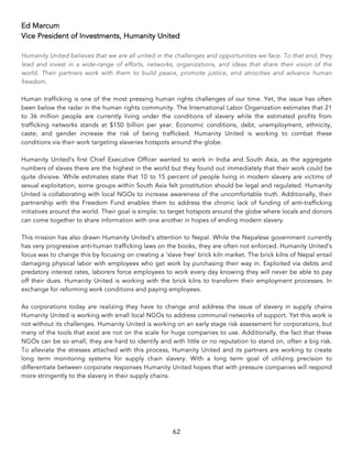 62	
Ed Marcum
Vice President of Investments, Humanity United
Humanity United believes that we are all united in the challenges and opportunities we face. To that end, they
lead and invest in a wide-range of efforts, networks, organizations, and ideas that share their vision of the
world. Their partners work with them to build peace, promote justice, end atrocities and advance human
freedom.
Human trafficking is one of the most pressing human rights challenges of our time. Yet, the issue has often
been below the radar in the human rights community. The International Labor Organization estimates that 21
to 36 million people are currently living under the conditions of slavery while the estimated profits from
trafficking networks stands at $150 billion per year. Economic conditions, debt, unemployment, ethnicity,
caste, and gender increase the risk of being trafficked. Humanity United is working to combat these
conditions via their work targeting slaveries hotspots around the globe.
Humanity United’s first Chief Executive Officer wanted to work in India and South Asia, as the aggregate
numbers of slaves there are the highest in the world but they found out immediately that their work could be
quite divisive. While estimates state that 10 to 15 percent of people living in modern slavery are victims of
sexual exploitation, some groups within South Asia felt prostitution should be legal and regulated. Humanity
United is collaborating with local NGOs to increase awareness of the uncomfortable truth. Additionally, their
partnership with the Freedom Fund enables them to address the chronic lack of funding of anti-trafficking
initiatives around the world. Their goal is simple; to target hotspots around the globe where locals and donors
can come together to share information with one another in hopes of ending modern slavery.
This mission has also drawn Humanity United’s attention to Nepal. While the Nepalese government currently
has very progressive anti-human trafficking laws on the books, they are often not enforced. Humanity United’s
focus was to change this by focusing on creating a ‘slave free’ brick kiln market. The brick kilns of Nepal entail
damaging physical labor with employees who get work by purchasing their way in. Exploited via debts and
predatory interest rates, laborers force employees to work every day knowing they will never be able to pay
off their dues. Humanity United is working with the brick kilns to transform their employment processes. In
exchange for reforming work conditions and paying employees.
As corporations today are realizing they have to change and address the issue of slavery in supply chains
Humanity United is working with small local NGOs to address communal networks of support. Yet this work is
not without its challenges. Humanity United is working on an early stage risk assessment for corporations, but
many of the tools that exist are not on the scale for huge companies to use. Additionally, the fact that these
NGOs can be so small, they are hard to identify and with little or no reputation to stand on, often a big risk.
To alleviate the stresses attached with this process, Humanity United and its partners are working to create
long term monitoring systems for supply chain slavery. With a long term goal of utilizing precision to
differentiate between corporate responses Humanity United hopes that with pressure companies will respond
more stringently to the slavery in their supply chains.
 