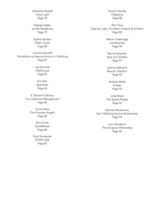 Alezandra Russell
Urban Light
Page 78
Raleigh Sadler
Let My People Go
Page 79
Sophia Sanders
Stolen Youth
Page 80
	
Conchita Sarnoff
The Alliance to Rescue Victims of Trafficking
Page 81
Joe Schmidt
ENDCrowd
Page 82
Eric Shih
Spendrise
Page 83
E. Benjamin Skinner
Tau Investment Management
Page 84
	
Curtis Sliwa
The Guardian Angels
Page 85
	
Nina Smith
GoodWeave
Page 86
	
Carol Smolenski
ECPAT USA
Page 87
	
Vincent Stanley
Patagonia
Page 88
Ehb Teng
Diginido Labs, The Wren Initiative & ATHack!
Page 89
Allison Trowbridge
Just Business
Page 90
Ray Umashanker
Save the Children
Page 91
Jeremy Vallerand
Rescue: Freedom
Page 92
Andrew Wallis
Unseen
Page 93
Jody Weiss
The Sports Pledge
Page 94
Shandra Woworuntu
Sex Trafficking Survivor & Advocate
Page 95
Lynn Zovighian
The Zovighian Partnership
Page 96
 