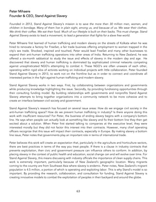 63	
Peter Mihaere
Founder & CEO, Stand Against Slavery
Founded in 2013, Stand Against Slavery’s mission is to save the more then 30 million men, women, and
children in bondage. Many of them live in plain sight, among us, and because of us. We wear their clothes.
We drink their coffee. We eat their food. Much of our lifestyle is built on their backs. This must change. Stand
Against Slavery exists to lead a movement, to lead a generation that fights for a slave free world.
Peter Mihaere first learned of human trafficking and modern slavery on the streets of Kolkata when he was
hired to renovate a factory for FreeSet, a fair trade business offering employment to women trapped in the
city’s sex trade. Shocked, inspired and touched, Peter would lead FreeSet and many other businesses to
expand their anti-human trafficking operations into other areas of India. Returning to New Zealand, he was
offered a six-month sabbatical to study the issue and effects of slavery in the modern day and age. He
discovered that slavery and human trafficking is dominated by sophisticated criminal networks competing
against unsophisticated NGO’s attempting to combat it. These NGO’s are often unaware of each other,
operating within rigid silos of activists working on individual projects with little collaboration. Peter founded
Stand Against Slavery in 2013, to work not on the frontline but as in order to connect and coordinate all
interested parties in the fight against human trafficking and modern slavery.
Stand Against Slavery works in two ways. First, by collaborating between organizations and governments
while producing knowledge highlighting the issue. Secondly, by providing fundraising opportunities through
their consulting funding model. By building relationships with governments and nonprofits Stand Against
Slavery attempts to bring together organizations into a community network to be more cohesive and to
create an interface between civil society and government.
Stand Against Slavery’s research has focused on several issue areas: How do we engage civil society in the
anti-human trafficking space? How do we prevent human trafficking in industry? Is there anyone doing this
work with insufficient resources? For Peter, the business of ending slavery begins with a company’s bottom
line. He says when people can actually look at something like slavery and fix their bottom line they then get
excited about a solution. When Peter first started talking to companies at the executive level, they were
interested morally but they did not factor this interest into their contracts. However, many chief operating
officers recognize that this issue will impact their contracts, especially in Europe. By making slavery a bottom
line issue, Peter notes that governments play an important role in terms of international trade.
Peter believes this work will create an expectation that, particularly in the agriculture and horticulture sectors,
there are best practices in terms of the way you treat people. If there is a clause in industry contracts that
prevents exploitation, then civic and government pressure can influence others to conform. In addition, by
placing slavery in the context of public health and education, social change can and will evolve over time. For
Stand Against Slavery, this means discussing with industry officials the importance of clean supply chains. This
work is extremely important, particularly because of New Zealand’s geographic location. Many migrants
coming to the country are from Southeast Asia where slavery is endemic. Peter notes, New Zealand’s migrant
population is 4.5 million, a portion of which is operating and exploiting labor. This is why Stand’s model is so
important. By providing the research, collaboration, and consultation for funding, Stand Against Slavery is
creating innovative models to combat the exploitation of peoples in their backyard and around the globe.
 