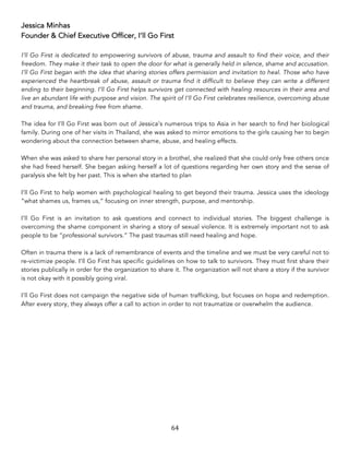 64	
Jessica Minhas
Founder & Chief Executive Officer, I’ll Go First
I’ll Go First is dedicated to empowering survivors of abuse, trauma and assault to find their voice, and their
freedom. They make it their task to open the door for what is generally held in silence, shame and accusation.
I’ll Go First began with the idea that sharing stories offers permission and invitation to heal. Those who have
experienced the heartbreak of abuse, assault or trauma find it difficult to believe they can write a different
ending to their beginning. I’ll Go First helps survivors get connected with healing resources in their area and
live an abundant life with purpose and vision. The spirit of I’ll Go First celebrates resilience, overcoming abuse
and trauma, and breaking free from shame.
The idea for I’ll Go First was born out of Jessica’s numerous trips to Asia in her search to find her biological
family. During one of her visits in Thailand, she was asked to mirror emotions to the girls causing her to begin
wondering about the connection between shame, abuse, and healing effects.
When she was asked to share her personal story in a brothel, she realized that she could only free others once
she had freed herself. She began asking herself a lot of questions regarding her own story and the sense of
paralysis she felt by her past. This is when she started to plan
I’ll Go First to help women with psychological healing to get beyond their trauma. Jessica uses the ideology
“what shames us, frames us,” focusing on inner strength, purpose, and mentorship.
I’ll Go First is an invitation to ask questions and connect to individual stories. The biggest challenge is
overcoming the shame component in sharing a story of sexual violence. It is extremely important not to ask
people to be “professional survivors.” The past traumas still need healing and hope.
Often in trauma there is a lack of remembrance of events and the timeline and we must be very careful not to
re-victimize people. I’ll Go First has specific guidelines on how to talk to survivors. They must first share their
stories publically in order for the organization to share it. The organization will not share a story if the survivor
is not okay with it possibly going viral.
I’ll Go First does not campaign the negative side of human trafficking, but focuses on hope and redemption.
After every story, they always offer a call to action in order to not traumatize or overwhelm the audience.
 