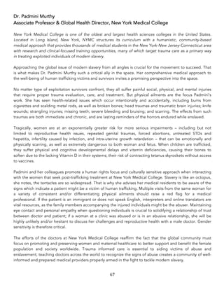 67	
Dr. Padmini Murthy
Associate Professor & Global Health Director, New York Medical College
New York Medical College is one of the oldest and largest health sciences colleges in the United States.
Located in Long Island, New York, NYMC structures its curriculum with a humanistic, community-based
medical approach that provides thousands of medical students in the New York-New Jersey-Connecticut area
with research and clinical-focused training opportunities, many of which target trauma care as a primary way
in treating exploited individuals of modern slavery.
Approaching the global issue of modern slavery from all angles is crucial for the movement to succeed. That
is what makes Dr. Padmini Murthy such a critical ally in the space. Her comprehensive medical approach to
the well-being of human trafficking victims and survivors invites a promising perspective into the space.
No matter type of exploitation survivors confront, they all suffer painful social, physical, and mental injuries
that require proper trauma evaluation, care, and treatment. But physical ailments are the focus Padmini’s
work. She has seen health-related issues which occur intentionally and accidentally, including burns from
cigarettes and scalding metal rods, as well as broken bones; head traumas and traumatic brain injuries; knife
wounds; strangling injuries; missing teeth; severe bleeding and bruising; and scarring. The effects from such
traumas are both immediate and chronic, and are lasting reminders of the horrors endured while enslaved.
Tragically, women are at an exponentially greater risk for more serious impairments – including but not
limited to reproductive health issues, repeated genital traumas, forced abortions, untreated STDs and
hepatitis, infertility caused by infection, and intra-uterine growth retardation – that can be emotionally and
physically scarring, as well as extremely dangerous to both woman and fetus. When children are trafficked,
they suffer physical and cognitive developmental delays and vitamin deficiencies, causing their bones to
soften due to the lacking Vitamin D in their systems; their risk of contracting tetanus skyrockets without access
to vaccines.
Padmini and her colleagues promote a human rights focus and culturally sensitive approach when interacting
with the women that seek post-trafficking treatment at New York Medical College. Slavery is like an octopus,
she notes, the tentacles are so widespread. That is why she advises her medical residents to be aware of the
signs which indicate a patient might be a victim of human trafficking. Multiple visits from the same woman for
a variety of consistent and/or differentiating physical ailments should raise a red flag for a medical
professional. If the patient is an immigrant or does not speak English, interpreters and online translators are
vital resources, as the family members accompanying the injured individuals might be the abuser. Maintaining
eye contact and personal empathy when questioning individuals is crucial to solidifying a relationship of trust
between doctor and patient; if a woman at a clinic was abused or is in an abusive relationship, she will be
highly unlikely and/or hesitant to discuss her challenges and reproductive health with a male doctor. Gender
sensitivity is therefore critical.
The efforts of the doctors at New York Medical College reaffirm the fact that the global community must
focus on promoting and preserving women and maternal healthcare to better support and benefit the female
population and society worldwide. Trauma informed care is essential to aiding victims of abuse and
enslavement; teaching doctors across the world to recognize the signs of abuse creates a community of well-
informed and prepared medical providers properly armed in the fight to tackle modern slavery.
 