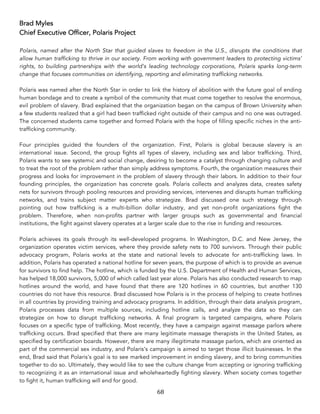 68	
Brad Myles
Chief Executive Officer, Polaris Project
Polaris, named after the North Star that guided slaves to freedom in the U.S., disrupts the conditions that
allow human trafficking to thrive in our society. From working with government leaders to protecting victims’
rights, to building partnerships with the world’s leading technology corporations, Polaris sparks long-term
change that focuses communities on identifying, reporting and eliminating trafficking networks.
Polaris was named after the North Star in order to link the history of abolition with the future goal of ending
human bondage and to create a symbol of the community that must come together to resolve the enormous,
evil problem of slavery. Brad explained that the organization began on the campus of Brown University when
a few students realized that a girl had been trafficked right outside of their campus and no one was outraged.
The concerned students came together and formed Polaris with the hope of filling specific niches in the anti-
trafficking community.
Four principles guided the founders of the organization. First, Polaris is global because slavery is an
international issue. Second, the group fights all types of slavery, including sex and labor trafficking. Third,
Polaris wants to see systemic and social change, desiring to become a catalyst through changing culture and
to treat the root of the problem rather than simply address symptoms. Fourth, the organization measures their
progress and looks for improvement in the problem of slavery through their labors. In addition to their four
founding principles, the organization has concrete goals. Polaris collects and analyzes data, creates safety
nets for survivors through pooling resources and providing services, intervenes and disrupts human trafficking
networks, and trains subject matter experts who strategize. Brad discussed one such strategy through
pointing out how trafficking is a multi-billion dollar industry, and yet non-profit organizations fight the
problem. Therefore, when non-profits partner with larger groups such as governmental and financial
institutions, the fight against slavery operates at a larger scale due to the rise in funding and resources.
Polaris achieves its goals through its well-developed programs. In Washington, D.C. and New Jersey, the
organization operates victim services, where they provide safety nets to 700 survivors. Through their public
advocacy program, Polaris works at the state and national levels to advocate for anti-trafficking laws. In
addition, Polaris has operated a national hotline for seven years, the purpose of which is to provide an avenue
for survivors to find help. The hotline, which is funded by the U.S. Department of Health and Human Services,
has helped 18,000 survivors, 5,000 of which called last year alone. Polaris has also conducted research to map
hotlines around the world, and have found that there are 120 hotlines in 60 countries, but another 130
countries do not have this resource. Brad discussed how Polaris is in the process of helping to create hotlines
in all countries by providing training and advocacy programs. In addition, through their data analysis program,
Polaris processes data from multiple sources, including hotline calls, and analyze the data so they can
strategize on how to disrupt trafficking networks. A final program is targeted campaigns, where Polaris
focuses on a specific type of trafficking. Most recently, they have a campaign against massage parlors where
trafficking occurs. Brad specified that there are many legitimate massage therapists in the United States, as
specified by certification boards. However, there are many illegitimate massage parlors, which are oriented as
part of the commercial sex industry, and Polaris's campaign is aimed to target those illicit businesses. In the
end, Brad said that Polaris's goal is to see marked improvement in ending slavery, and to bring communities
together to do so. Ultimately, they would like to see the culture change from accepting or ignoring trafficking
to recognizing it as an international issue and wholeheartedly fighting slavery. When society comes together
to fight it, human trafficking will end for good.
 