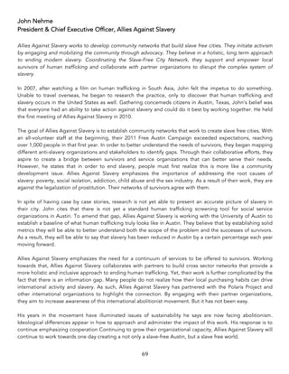 69	
John Nehme
President & Chief Executive Officer, Allies Against Slavery
Allies Against Slavery works to develop community networks that build slave free cities. They initiate activism
by engaging and mobilizing the community through advocacy. They believe in a holistic, long term approach
to ending modern slavery. Coordinating the Slave-Free City Network, they support and empower local
survivors of human trafficking and collaborate with partner organizations to disrupt the complex system of
slavery.
In 2007, after watching a film on human trafficking in South Asia, John felt the impetus to do something.
Unable to travel overseas, he began to research the practice, only to discover that human trafficking and
slavery occurs in the United States as well. Gathering concerneds citizens in Austin, Texas, John’s belief was
that everyone had an ability to take action against slavery and could do it best by working together. He held
the first meeting of Allies Against Slavery in 2010.
The goal of Allies Against Slavery is to establish community networks that work to create slave free cities. With
an all-volunteer staff at the beginning, their 2011 Free Austin Campaign exceeded expectations, reaching
over 1,000 people in that first year. In order to better understand the needs of survivors, they began mapping
different anti-slavery organizations and stakeholders to identify gaps. Through their collaborative efforts, they
aspire to create a bridge between survivors and service organizations that can better serve their needs.
However, he states that in order to end slavery, people must first realize this is more like a community
development issue. Allies Against Slavery emphasizes the importance of addressing the root causes of
slavery: poverty, social isolation, addiction, child abuse and the sex industry. As a result of their work, they are
against the legalization of prostitution. Their networks of survivors agree with them.
In spite of having case by case stories, research is not yet able to present an accurate picture of slavery in
their city. John cites that there is not yet a standard human trafficking screening tool for social service
organizations in Austin. To amend that gap, Allies Against Slavery is working with the University of Austin to
establish a baseline of what human trafficking truly looks like in Austin. They believe that by establishing solid
metrics they will be able to better understand both the scope of the problem and the successes of survivors.
As a result, they will be able to say that slavery has been reduced in Austin by a certain percentage each year
moving forward.
Allies Against Slavery emphasizes the need for a continuum of services to be offered to survivors. Working
towards that, Allies Against Slavery collaborates with partners to build cross sector networks that provide a
more holistic and inclusive approach to ending human trafficking. Yet, their work is further complicated by the
fact that there is an information gap. Many people do not realize how their local purchasing habits can drive
international activity and slavery. As such, Allies Against Slavery has partnered with the Polaris Project and
other international organizations to highlight the connection. By engaging with their partner organizations,
they aim to increase awareness of this international abolitionist movement. But it has not been easy.
His years in the movement have illuminated issues of sustainability he says are now facing abolitionism.
Ideological differences appear in how to approach and administer the impact of this work. His response is to
continue emphasizing cooperation Continuing to grow their organizational capacity, Allies Against Slavery will
continue to work towards one day creating a not only a slave-free Austin, but a slave free world.
 