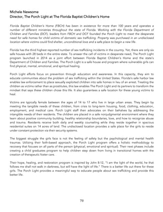 70	
Michele Newsome
Director, The Porch Light at The Florida Baptist Children’s Home
Florida Baptist Children’s Home (FBCH) has been in existence for more than 100 years and operates a
number of different ministries throughout the state of Florida. Working with the Florida Department of
Children and Families (DCF), leaders from FBCH and DCF founded the Porch Light to meet the desperate
need for safe homes for child victims of domestic sex trafficking. Property was purchased in an undisclosed
location where victims could find shelter, unconditional love and a safe place to begin a new life.
Florida has the third highest reported number of sex trafficking incidents in the country. Yet, there are only six
safe houses with 28 beds in the entire state. To answer the call of victims in desperate need, The Porch Light
program launched in 2014 as a joint effort between Florida Baptist Children’s Home and the state’s
Department of Children and Families. The Porch Light is a safe house and program where vulnerable girls can
find physical, mental, emotional, and spiritual healing.
Porch Light efforts focus on prevention through education and awareness. In this capacity, they aim to
educate communities about the problem of sex trafficking within the United States. Florida’s safe harbor law
enables law enforcement to place sexually exploited children into safe homes in lieu of an arrest. Treating the
children as victims rather than as prostitutes, this law enables The Porch Light and its partners to transform the
mindset that says these children chose this life. It also guarantees a safe location for these young victims to
heal.
Victims are typically female between the ages of 14 to 17 who live in large urban areas. They begin by
meeting the tangible needs of these children, from crisis to long-term housing, food, clothing, education,
employment, and medical care. Porch Light staff then advocates on their behalves by addressing the
intangible needs of their residents. The children are placed in a safe nonjudgmental environment where they
learn about positive community building, healthy relationship boundaries, love, and how to recognize abuse
and trauma. Residents receive both daily and weekly counseling while they reside together in spacious
residential suites on 14 acres of land. The undisclosed location provides a safe place for the girls to reside
under constant protection via their security systems.
The biggest struggle the girls face is not the feeling of safety but the psychological and mental health
traumas. Utilizing their faith-based approach, the Porch Light program offers a holistic methodology to
recovery that focuses on all parts of the person (physical, emotional and spiritual). Their next phases include
creating a child graduates program to help children step down from living in transitional homes with the
creation of therapeutic foster care.
Their hope, healing, and restoration program is inspired by John 8:12, “I am the light of the world, he that
follows me shall not walk in darkness, but will have the light of life.” There is a better life out there for these
girls. The Porch Light provides a meaningful way to educate people about sex trafficking and provide this
better life.
 