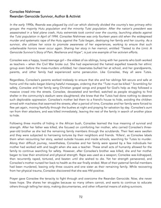 72	
Consolee Nishimwe
Rwandan Genocide Survivor, Author & Activist
In the early 1990s, Rwanda was plagued by civil car which distinctly divided the country’s two primary ethic
groups: the majority Hutu population and the minority Tutsi population. After the nation’s president was
assassinated in a fatal plane crash, Hutu extremists took control over the country, launching attacks against
the Tutsi population in April of 1994. Consolee Nishimwe was only fourteen years old when the widespread
murder and systematic rape of the Hutu against the Tutsi began, destroying her family and her country. As a
survivor, she utilizes her voice to promote awareness of her experiences, working to ensure that such
unbelievable horrors never occur again. Sharing her story in her memoir, entitled “Tested to the Limit: A
Genocide Survivor’s Story of Pain, Resilience and Hope”, is just one example of her activism efforts.
Consolee was a happy, loved teenage girl – the eldest of six siblings, living with her parents who both worked
as teachers – when the Civil War broke out. She had experienced the hatred expelled towards her ethnic
group even before the mass-murders unfolded; her classmates bullied her at school, and her grandparents,
parents, and other family had experienced some persecution. Like Consolee, they all were Tutsis.
Regardless, Consolee’s parents worked tirelessly to ensure that she and her siblings felt secure and safe at
home until the radio began blaring hateful messages, ordering that the “Tutsi must be killed.” Scrambling for
safety, Consolee and her family sang Christian gospel songs and prayed for God’s help as they followed a
massive crowd into the streets. Consolee, devastated and terrified, watched as people struggling to find
shelter in the community’s stadium were slaughtered; she knew that the Tutsis had done nothing to deserve
such deplorable oppression. Consolee’s mother led them to a friend’s house to hide, avoiding the children
armed with machetes that swarmed the streets; after a period of time, Consolee and her family were forced to
flee yet again, moving fearfully through the bushes at night and praying for salvation by day. Consolee’s aunt
ran from their attackers, and was killed immediately, leaving the rest of the family in search of another place
to hide.
Following three months of hiding in the African bush, Consolee learned the true meaning of survival and
strength. After her father was killed, she focused on comforting her mother, who carried Consolee’s three-
year-old brother as she led the remaining family members through the scrublands. Their feet were swollen
and they were subjected to harrowing tortures by their neighbors and friends. ‘Killers’, as Consolee labels
them when recounting her story, waited outside houses and inside schools, searching for Tutsis to murder.
Along their difficult journey, nevertheless, Consolee and her family were spared by a few individuals her
mother had worked with and taught when she was a teacher. These small acts of humanity allowed for the
family to continue searching for safety. However, after Consolee’s brother was killed, she and her mother
began to lose their emotional and physical strength. Rape was used as a weapon; Consolee was kidnapped,
then recurrently raped, tortured, and beaten until she wished to die. Yet her strength persevered, and
Consolee’s mother nursed her back to health as the war finally ended. Most of their paternal familial members
had been murdered, leaving only three cousins and one sister as their remaining family. While recovering
from her physical trauma, Consolee discovered that she was HIV-positive.
Prayer gave Consolee the tenacity to fight through and overcome the Rwandan Genocide. Now, she never
loses hope. She shares her struggles because so many others cannot, and wants to continue to educate
others through telling her story, making documentaries, and other influential means of aiding survivors.
 