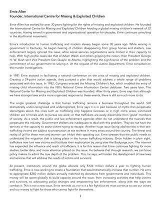 1	
Ernie Allen
Founder, International Centre for Missing & Exploited Children
Ernie Allen has worked for over 30 years fighting for the rights of missing and exploited children. He founded
the International Centre for Missing and Exploited Children heading a global missing children’s network of 22
countries. Having served in government and organizational operation for decades, Ernie continues consulting
in the abolitionist movement.
Ernie’s introduction to human trafficking and modern slavery began some 30 years ago. While serving in
government in Kentucky, he began hearing of children disappearing from group homes and shelters. Law
enforcement largely ignored the issue, while social services organizations were limited in their capacity to
help. With high profile cases like that of Adam Walsh and others gripping the nation, then President George
H. W. Bush sent Vice President Dan Quayle to Atlanta, highlighting the significance of the problem and the
commitment of our government to solving it. At the request of the Justice Department, Ernie consulted on
the murder investigations.
In 1981 Ernie assisted in facilitating a national conference on the crisis of missing and exploited children.
Creating a 29-point action agenda, they pursued a plan that would address a whole range of problems
associated with this issue. In 1982, Congress enacted the Missing Children's Act, which enabled the entry of
missing child information into the FBI's National Crime Information Center database. Two years later, The
National Center for Missing and Exploited Children was founded. After thirty years, Ernie says that although
we have stronger laws and a more organized response to these events, there is still so much more to do.
The single greatest challenge is that human trafficking remains a business throughout the world. Still
dramatically under-recognized and underreported, Ernie says it is in part because of myths that perpetuate
stereotypes about this crisis such as: trafficking only happens overseas or in high crime areas; victimized
children are criminals wish to pursue sex work; or that traffickers are easily discernible from ‘good’ members
of society. As a result, the public and law enforcement agencies often do not understand the nuances that
perpetuate this industry. Government shelters are inadequate to deal with this problem. They do not have the
services or the capacity to assist victims trying to escape. Another huge issue facing abolitionists is that sex-
trafficking victims are subject to prosecution as sex workers in many areas around the country. The threat and
reality of jail for these men and women can inhibit their speaking out. Ernie stresses that the public needs to
understand the migration that is taking place in the human trafficking industry. Once hidden in plain sight,
traffickers now lure new victims and facilitate their exploitation by using sites like Backpage.com. The internet
has expanded the influence and reach of traffickers. It is for this reason that Ernie continues fighting for more
studies, better data, and more attention placed on this issue. He believes that through research, we can force
policy makers to admit the true depth of the problem. This, he says, will hasten the development of new laws
and services that will address the needs of victims and survivors.
At present, institutions around the globe allocate only $124 million dollars a year to fighting human
trafficking. Ernie is now working to create a foundation that would dramatically increase that number. He aims
to appropriate $250 million dollars annually matched by donations from governments and individuals. This
money will be spent globally to build capacity around the issue, from increasing activities that help victims
and survivors, to advocating policy changes and empowering law enforcement. along with the ways we
combat it. This is not a new issue, Ernie reminds us, nor is it a fair fight but we must continue to use our voices
and our money to fight for those who cannot fight for themselves.
 
