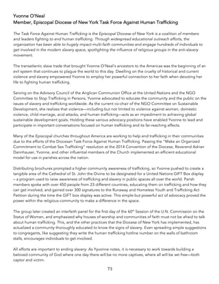 73	
Yvonne O’Neal
Member, Episcopal Diocese of New York Task Force Against Human Trafficking
The Task Force Against Human Trafficking is the Episcopal Diocese of New York is a coalition of members
and leaders fighting to end human trafficking. Through widespread educational outreach efforts, the
organization has been able to hugely impact multi-faith communities and engage hundreds of individuals to
get involved in the modern slavery space, spotlighting the influence of religious groups in the anti-slavery
movement.
The transatlantic slave trade that brought Yvonne O’Neal’s ancestors to the Americas was the beginning of an
evil system that continues to plague the world to this day. Dwelling on the cruelty of historical and current
violence and slavery empowered Yvonne to employ her powerful connection to her faith when devoting her
life to fighting human trafficking.
Serving on the Advisory Council of the Anglican Communion Office at the United Nations and the NGO
Committee to Stop Trafficking in Persons, Yvonne advocated to educate the community and the public on the
issues of slavery and trafficking worldwide. As the current co-chair of the NGO Committee on Sustainable
Development, she realizes that violence—including but not limited to violence against women, domestic
violence, child marriage, acid attacks, and human trafficking—acts as an impediment to achieving global
sustainable development goals. Holding these various advocacy positions have enabled Yvonne to lead and
participate in important conversations focused on human trafficking and its far-reaching effects.
Many of the Episcopal churches throughout America are working to help end trafficking in their communities
due to the efforts of the Diocesan Task Force Against Human Trafficking. Passing the “Make an Organized
Commitment to Combat Sex Trafficking” resolution at the 2014 Convention of the Diocese, Reverend Adrian
Dannhauser, Yvonne, and other influential members of the Church implemented an efficient educational
model for use in parishes across the nation.
Distributing brochures prompted a higher community awareness of trafficking, so Yvonne pushed to create a
tangible area of the Cathedral of St. John the Divine to be designated for a United Nations GIFT Box display
– a program used to raise awareness of trafficking and slavery in public spaces all over the world. Parish
members spoke with over 450 people from 23 different countries, educating them on trafficking and how they
can get involved, and gained over 300 signatures to the Runaway and Homeless Youth and Trafficking Act
Petition during the time the GIFT box display was active. This simple but powerful act of advocacy proved the
power within the religious community to make a difference in the space.
The group later created an interfaith panel for the first day of the 60th
Session of the U.N. Commission on the
Status of Women, and emphasized why houses of worship and communities of faith must not be afraid to talk
about human trafficking. This, and the other practices that the Diocese of New York has implemented, has
actualized a community thoroughly educated to know the signs of slavery. Even spreading simple suggestions
to congregants, like suggesting they write the human trafficking hotline number on the walls of bathroom
stalls, encourages individuals to get involved.
All efforts are important to ending slavery: As Yyvonne notes, it is necessary to work towards building a
beloved community of God where one day there will be no more captives, where all will be set free—both
captor and victim.
 