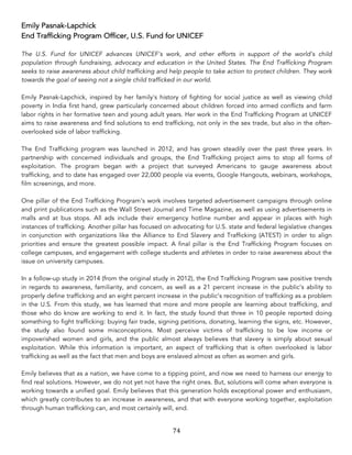 74	
Emily Pasnak-Lapchick
End Trafficking Program Officer, U.S. Fund for UNICEF
The U.S. Fund for UNICEF advances UNICEF's work, and other efforts in support of the world's child
population through fundraising, advocacy and education in the United States. The End Trafficking Program
seeks to raise awareness about child trafficking and help people to take action to protect children. They work
towards the goal of seeing not a single child trafficked in our world.
Emily Pasnak-Lapchick, inspired by her family's history of fighting for social justice as well as viewing child
poverty in India first hand, grew particularly concerned about children forced into armed conflicts and farm
labor rights in her formative teen and young adult years. Her work in the End Trafficking Program at UNICEF
aims to raise awareness and find solutions to end trafficking, not only in the sex trade, but also in the often-
overlooked side of labor trafficking.
The End Trafficking program was launched in 2012, and has grown steadily over the past three years. In
partnership with concerned individuals and groups, the End Trafficking project aims to stop all forms of
exploitation. The program began with a project that surveyed Americans to gauge awareness about
trafficking, and to date has engaged over 22,000 people via events, Google Hangouts, webinars, workshops,
film screenings, and more.
One pillar of the End Trafficking Program's work involves targeted advertisement campaigns through online
and print publications such as the Wall Street Journal and Time Magazine, as well as using advertisements in
malls and at bus stops. All ads include their emergency hotline number and appear in places with high
instances of trafficking. Another pillar has focused on advocating for U.S. state and federal legislative changes
in conjunction with organizations like the Alliance to End Slavery and Trafficking (ATEST) in order to align
priorities and ensure the greatest possible impact. A final pillar is the End Trafficking Program focuses on
college campuses, and engagement with college students and athletes in order to raise awareness about the
issue on university campuses.
In a follow-up study in 2014 (from the original study in 2012), the End Trafficking Program saw positive trends
in regards to awareness, familiarity, and concern, as well as a 21 percent increase in the public’s ability to
properly define trafficking and an eight percent increase in the public’s recognition of trafficking as a problem
in the U.S. From this study, we has learned that more and more people are learning about trafficking, and
those who do know are working to end it. In fact, the study found that three in 10 people reported doing
something to fight trafficking: buying fair trade, signing petitions, donating, learning the signs, etc. However,
the study also found some misconceptions. Most perceive victims of trafficking to be low income or
impoverished women and girls, and the public almost always believes that slavery is simply about sexual
exploitation. While this information is important, an aspect of trafficking that is often overlooked is labor
trafficking as well as the fact that men and boys are enslaved almost as often as women and girls.
Emily believes that as a nation, we have come to a tipping point, and now we need to harness our energy to
find real solutions. However, we do not yet not have the right ones. But, solutions will come when everyone is
working towards a unified goal. Emily believes that this generation holds exceptional power and enthusiasm,
which greatly contributes to an increase in awareness, and that with everyone working together, exploitation
through human trafficking can, and most certainly will, end.
 