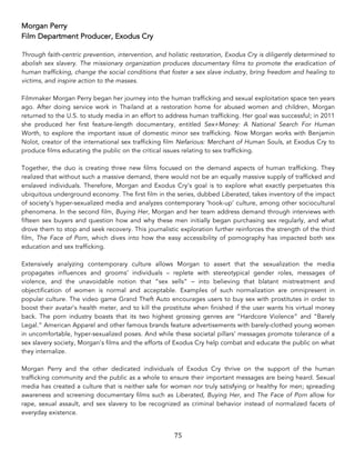 75	
Morgan Perry
Film Department Producer, Exodus Cry
Through faith-centric prevention, intervention, and holistic restoration, Exodus Cry is diligently determined to
abolish sex slavery. The missionary organization produces documentary films to promote the eradication of
human trafficking, change the social conditions that foster a sex slave industry, bring freedom and healing to
victims, and inspire action to the masses.
Filmmaker Morgan Perry began her journey into the human trafficking and sexual exploitation space ten years
ago. After doing service work in Thailand at a restoration home for abused women and children, Morgan
returned to the U.S. to study media in an effort to address human trafficking. Her goal was successful; in 2011
she produced her first feature-length documentary, entitled Sex+Money: A National Search For Human
Worth, to explore the important issue of domestic minor sex trafficking. Now Morgan works with Benjamin
Nolot, creator of the international sex trafficking film Nefarious: Merchant of Human Souls, at Exodus Cry to
produce films educating the public on the critical issues relating to sex trafficking.
Together, the duo is creating three new films focused on the demand aspects of human trafficking. They
realized that without such a massive demand, there would not be an equally massive supply of trafficked and
enslaved individuals. Therefore, Morgan and Exodus Cry’s goal is to explore what exactly perpetuates this
ubiquitous underground economy. The first film in the series, dubbed Liberated, takes inventory of the impact
of society’s hyper-sexualized media and analyzes contemporary ‘hook-up’ culture, among other sociocultural
phenomena. In the second film, Buying Her, Morgan and her team address demand through interviews with
fifteen sex buyers and question how and why these men initially began purchasing sex regularly, and what
drove them to stop and seek recovery. This journalistic exploration further reinforces the strength of the third
film, The Face of Porn, which dives into how the easy accessibility of pornography has impacted both sex
education and sex trafficking.
Extensively analyzing contemporary culture allows Morgan to assert that the sexualization the media
propagates influences and grooms’ individuals – replete with stereotypical gender roles, messages of
violence, and the unavoidable notion that “sex sells” – into believing that blatant mistreatment and
objectification of women is normal and acceptable. Examples of such normalization are omnipresent in
popular culture. The video game Grand Theft Auto encourages users to buy sex with prostitutes in order to
boost their avatar’s health meter, and to kill the prostitute when finished if the user wants his virtual money
back. The porn industry boasts that its two highest grossing genres are “Hardcore Violence” and “Barely
Legal.” American Apparel and other famous brands feature advertisements with barely-clothed young women
in uncomfortable, hyper-sexualized poses. And while these societal pillars’ messages promote tolerance of a
sex slavery society, Morgan’s films and the efforts of Exodus Cry help combat and educate the public on what
they internalize.
Morgan Perry and the other dedicated individuals of Exodus Cry thrive on the support of the human
trafficking community and the public as a whole to ensure their important messages are being heard. Sexual
media has created a culture that is neither safe for women nor truly satisfying or healthy for men; spreading
awareness and screening documentary films such as Liberated, Buying Her, and The Face of Porn allow for
rape, sexual assault, and sex slavery to be recognized as criminal behavior instead of normalized facets of
everyday existence.
 