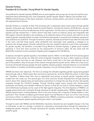 76	
Gerardo Porteny
President & Co-Founder, Young Minds For Gender Equality
Young Minds For Gender Equality (YM4GE) aims to work together with young men all over the world to raise
awareness about philanthropy and, most importantly, gender equality. Based in Mexico City and New York,
YM4GE primarily focuses on five topics: education, economy, society, politics, and culture in order to address
the empowerment of women.
Gerardo Porteny is a student at New York University who is passionate about social justice through gender
equality. A few years ago, Gerardo visited the United Nations, including the division of UN Women, and was
impressed by the structure and effectiveness of the organization. He then went to a Global Summit on gender
equality and was amazed that 1.1 billion women have been victims of violence, facing vast inequalities with
little support. Gerardo decided to do something, so he asked the advice of his mentors, who told him to first
research gender inequality before he acted. He therefore participated in every feminist workshop, symposium
and conference he could find. Through his hands-on research, Gerardo found that he was often the only male
in the room, and that these events, while worthwhile and meaningful, were speaking a message to an
audience who already agreed. Gerardo realized then that men needed to become a part of the conversation
for gender equality. He therefore co-founded Young Minds for Gender Equality, a global youth coalition
operating in more than forty countries for the advancement of women's rights. He also works with the
#HeForShe movement as the consultant of global youth engagement for UN Women.
In essence, the fight for gender equality is not between women. Rather, it's the fight of all of humanity against
discrimination. Since women are often the victims of gender inequality, the issue is often viewed as a female
campaign in which men have no role. However, men hold a crucial role in the issue, and although men are
part of the problem, they can be part of the solution through partnering with women. When this unity occurs,
humanity will benefit because people will work together towards progress. Gerardo believes no one benefits
when freedom is violated, and therefore gender inequality is not just a female problem: it's a human issue.
YM4GE has three main objectives. The first is to change the attitudes regarding gender equity being passed
down through culture. Fathers teach their sons how to treat women, and men follow the culture in which they
live. Therefore, if fathers teach their sons to respectfully treat women as equals, gender inequality will be
eroded from the inside out. The second goal is to drive economic female empowerment through teaching
women about their opportunities and advocating corporations to change the way they function with gender
inequality through the 10x10x10 strategy. Through checking supply chains, buying from female-owned
businesses, and having more flexible timelines for women so they do not have to choose between a career
and motherhood, businesses can be a part of the fight against inequality. The third objective of YM4GE is to
engage governments and universities through advocacy for gender equality policy. YM4GE engages with ten
different governments, including Rwanda, which is the only country with a majority of female leaders in their
parliament. Their female-inundated governmental system has led Rwanda to have one of the most thriving
economies in Africa. In addition to reaching governments, YM4GE is reaching universities, including NYU and
Harvard, and working for gender equality among the nation's next leaders.
Through his work with YM4GE and the #HeforShe movement, Gerardo has seen tangible change in the lives
of individuals, as well as a change in policies for corporations and governments through the awareness of
widespread gender inequality. Through advocating for equality, Gerardo believes he can help change the
world for good.
 