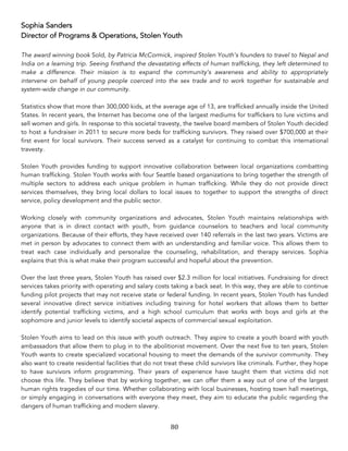 80	
Sophia Sanders
Director of Programs & Operations, Stolen Youth
The award winning book Sold, by Patricia McCormick, inspired Stolen Youth’s founders to travel to Nepal and
India on a learning trip. Seeing firsthand the devastating effects of human trafficking, they left determined to
make a difference. Their mission is to expand the community’s awareness and ability to appropriately
intervene on behalf of young people coerced into the sex trade and to work together for sustainable and
system-wide change in our community.
Statistics show that more than 300,000 kids, at the average age of 13, are trafficked annually inside the United
States. In recent years, the Internet has become one of the largest mediums for traffickers to lure victims and
sell women and girls. In response to this societal travesty, the twelve board members of Stolen Youth decided
to host a fundraiser in 2011 to secure more beds for trafficking survivors. They raised over $700,000 at their
first event for local survivors. Their success served as a catalyst for continuing to combat this international
travesty.
Stolen Youth provides funding to support innovative collaboration between local organizations combatting
human trafficking. Stolen Youth works with four Seattle based organizations to bring together the strength of
multiple sectors to address each unique problem in human trafficking. While they do not provide direct
services themselves, they bring local dollars to local issues to together to support the strengths of direct
service, policy development and the public sector.
Working closely with community organizations and advocates, Stolen Youth maintains relationships with
anyone that is in direct contact with youth, from guidance counselors to teachers and local community
organizations. Because of their efforts, they have received over 140 referrals in the last two years. Victims are
met in person by advocates to connect them with an understanding and familiar voice. This allows them to
treat each case individually and personalize the counseling, rehabilitation, and therapy services. Sophia
explains that this is what make their program successful and hopeful about the prevention.
Over the last three years, Stolen Youth has raised over $2.3 million for local initiatives. Fundraising for direct
services takes priority with operating and salary costs taking a back seat. In this way, they are able to continue
funding pilot projects that may not receive state or federal funding. In recent years, Stolen Youth has funded
several innovative direct service initiatives including training for hotel workers that allows them to better
identify potential trafficking victims, and a high school curriculum that works with boys and girls at the
sophomore and junior levels to identify societal aspects of commercial sexual exploitation.
Stolen Youth aims to lead on this issue with youth outreach. They aspire to create a youth board with youth
ambassadors that allow them to plug in to the abolitionist movement. Over the next five to ten years, Stolen
Youth wants to create specialized vocational housing to meet the demands of the survivor community. They
also want to create residential facilities that do not treat these child survivors like criminals. Further, they hope
to have survivors inform programming. Their years of experience have taught them that victims did not
choose this life. They believe that by working together, we can offer them a way out of one of the largest
human rights tragedies of our time. Whether collaborating with local businesses, hosting town hall meetings,
or simply engaging in conversations with everyone they meet, they aim to educate the public regarding the
dangers of human trafficking and modern slavery.
 