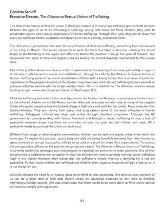 81	
Conchita Sarnoff
Executive Director, The Alliance to Rescue Victims of Trafficking
The Alliance to Rescue Victims of Human Trafficking’s mission is to rescue sex trafficked girls in North America
between the ages of six to 12. Providing a nurturing, loving, safe house for these children, they work to
rehabilitate victims while raising awareness of child sex trafficking. Through their work, they aim to show that
every sex trafficked child is adoptable and deserves to live in a loving, permanent home.
The dark side of globalization has seen the simplification of child sex trafficking, something Conchita learned
of on a trip to Mexico. This would inspire her to write the book Sex Slave in America, detailing the broad
scope of sex trafficking in the region and efforts to abolish the practice. Through her years of research, she
discovered that some of America’s largest cities are lacking the correct response mechanisms to this unique
issue.
Part of the problem Americans faces is a lack of awareness to the severity of the issue, particularly in regards
to the lack of safe houses for rescue and rehabilitation. Through her efforts, The Alliance to Rescue Victims of
Human Trafficking works to ‘re-home’ rehabilitated children with a loving family. This is an issue of particular
importance to the program as some of the children may have been sold into sex trafficking by their parents or
previous adoptive parents who no longer wanted them. This is in addition to The Alliance’s work to secure
funding to open a new safe house for children in Washington D.C.
Child sex trafficking and violence has recently come to the forefront of American consciousness thanks in part
to the influx of children on the US-Mexico border. Attempts at escape are also risky as many of the coyotes
(those who guide people across the border) charge a high price and work for the cartels. Many originate from
Central America. They are running from gangs and drug cartels; some of the worst offenders in human
trafficking. Kidnapped children are often sold online through classified companies. Although the US
government is currently working with Yahoo, Facebook and Google to detect trafficking victims, a scan of
pedophile networks shows that there are a number of sites that post and sell children with ease. All a
pedophile needs to purchase the child is a credit card.
Different from drugs or other tangible commodities, children can be sold and resold, many times within the
same day. To exploit this practice, young boys and girls are being forcefully removed from their homes by
gang members or corrupt local police officials to be sold at a profit for these illicit organizations. To combat
the corrupt police officers on the payrolls the gangs and cartels, The Alliance to Rescue Victims of Trafficking,
is currently working to develop a plan and program to establish law and order in these countries. One of their
top priorities is addressing the corruption in local law enforcement that is currently making human trafficking
legal in the region. However, they realize that the trafficker is simply meeting a demand, he is not the
pedophile. Further, some children are trafficked and killed for their organs as hospitals will pay a high price. It
is not always for sex.
Conchita stresses the need for a massive grass roots effort to raise awareness. She believes that everyone of
us can do a great deal to help stop slavery simply by educating ourselves on the need to enhance
international border security. She also emphasizes that there needs to be more done to force online service
providers to comply with regulations.
 