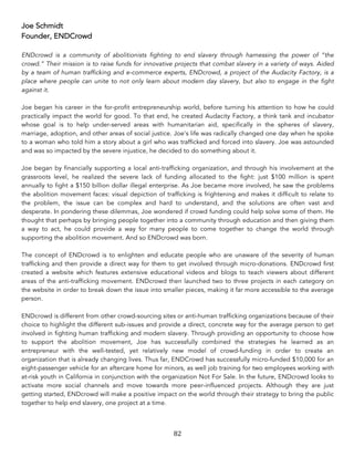 82	
Joe Schmidt
Founder, ENDCrowd
ENDcrowd is a community of abolitionists fighting to end slavery through harnessing the power of “the
crowd.” Their mission is to raise funds for innovative projects that combat slavery in a variety of ways. Aided
by a team of human trafficking and e-commerce experts, ENDcrowd, a project of the Audacity Factory, is a
place where people can unite to not only learn about modern day slavery, but also to engage in the fight
against it.
Joe began his career in the for-profit entrepreneurship world, before turning his attention to how he could
practically impact the world for good. To that end, he created Audacity Factory, a think tank and incubator
whose goal is to help under-served areas with humanitarian aid, specifically in the spheres of slavery,
marriage, adoption, and other areas of social justice. Joe's life was radically changed one day when he spoke
to a woman who told him a story about a girl who was trafficked and forced into slavery. Joe was astounded
and was so impacted by the severe injustice, he decided to do something about it.
Joe began by financially supporting a local anti-trafficking organization, and through his involvement at the
grassroots level, he realized the severe lack of funding allocated to the fight: just $100 million is spent
annually to fight a $150 billion dollar illegal enterprise. As Joe became more involved, he saw the problems
the abolition movement faces: visual depiction of trafficking is frightening and makes it difficult to relate to
the problem, the issue can be complex and hard to understand, and the solutions are often vast and
desperate. In pondering these dilemmas, Joe wondered if crowd funding could help solve some of them. He
thought that perhaps by bringing people together into a community through education and then giving them
a way to act, he could provide a way for many people to come together to change the world through
supporting the abolition movement. And so ENDcrowd was born.
The concept of ENDcrowd is to enlighten and educate people who are unaware of the severity of human
trafficking and then provide a direct way for them to get involved through micro-donations. ENDcrowd first
created a website which features extensive educational videos and blogs to teach viewers about different
areas of the anti-trafficking movement. ENDcrowd then launched two to three projects in each category on
the website in order to break down the issue into smaller pieces, making it far more accessible to the average
person.
ENDcrowd is different from other crowd-sourcing sites or anti-human trafficking organizations because of their
choice to highlight the different sub-issues and provide a direct, concrete way for the average person to get
involved in fighting human trafficking and modern slavery. Through providing an opportunity to choose how
to support the abolition movement, Joe has successfully combined the strategies he learned as an
entrepreneur with the well-tested, yet relatively new model of crowd-funding in order to create an
organization that is already changing lives. Thus far, ENDCrowd has successfully micro-funded $10,000 for an
eight-passenger vehicle for an aftercare home for minors, as well job training for two employees working with
at-risk youth in California in conjunction with the organization Not For Sale. In the future, ENDcrowd looks to
activate more social channels and move towards more peer-influenced projects. Although they are just
getting started, ENDcrowd will make a positive impact on the world through their strategy to bring the public
together to help end slavery, one project at a time.
 
