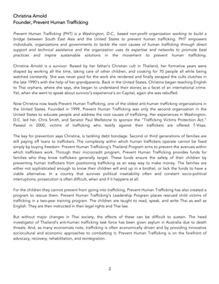 2	
Christina Arnold
Founder, Prevent Human Trafficking
Prevent Human Trafficking (PHT) is a Washington, D.C., based non-profit organization working to build a
bridge between South East Asia and the United States to prevent human trafficking. PHT empowers
individuals, organizations and governments to tackle the root causes of human trafficking through direct
support and technical assistance and the organization uses its expertise and networks to promote best
practices and inspire sustainable solutions in the movement to prevent human trafficking.
Christina Arnold is a survivor. Raised by her father’s Christian cult in Thailand, her formative years were
shaped by working all the time, taking care of other children, and cooking for 70 people all while being
watched constantly. She was never paid for the work she rendered and finally escaped the cults clutches in
the late 1990’s with the help of her grandparents. Back in the United States, Christina began teaching English
to Thai orphans, where she says, she began to understand their stories as a facet of an international crime.
Yet, when she went to speak about survivor’s experience’s on Capital, again she was rebuffed.
Now Christina now leads Prevent Human Trafficking, one of the oldest anti-human trafficking organizations in
the United States. Founded in 1999, Prevent Human Trafficking was only the second organization in the
United States to educate people and address the root causes of trafficking. Her experiences in Washington,
D.C. led her, Chris Smith, and Senator Paul Wellstone to sponsor the “Trafficking Victims Protection Act.”
Passed in 2000, victims of trafficking who testify against their traffickers are offered T-Visas.
The key for prevention says Christina, is tackling debt bondage. Second or third generations of families are
still paying off loans to traffickers. The complexity within which human traffickers operate cannot be fixed
simply by buying freedom. Prevent Human Trafficking’s Thailand Program aims to prevent the avenues within
which traffickers work. Through their microcredit program, Prevent Human Trafficking provides funds for
families who they know traffickers generally target. These funds ensure the safety of their children by
preventing human traffickers from positioning trafficking as an easy way to make money. The families are
either not sophisticated enough to know their children will end up in a brothel, or lack the funds to have a
viable alternative. In a country that survives political insatiability often and constant socio-political
interruptions, prosecution is often difficult, when and if it happens at all.
For the children they cannot prevent from going into trafficking, Prevent Human Trafficking has also created a
program to rescue them. Prevent Human Trafficking’s Leadership Program places rescued child victims of
trafficking in a two-year training program. The children are taught to read, speak, and write Thai as well as
English. They are then instructed in their legal rights and Thai law.
But without major changes in Thai society, the effects of these can be difficult to sustain. The head
investigator of Thailand’s anti-human trafficking task force has been given asylum in Australia due to death
threats. And, as many economists note, trafficking is often economically driven and by providing innovative
sociocultural and economic approaches to combatting it, Prevent Human Trafficking is on the forefront of
advocacy, recovery, rehabilitation, and reintegration.
 