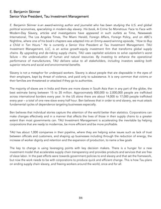84	
E. Benjamin Skinner
Senior Vice President, Tau Investment Management
E. Benjamin Skinner is an award-winning author and journalist who has been studying the U.S. and global
political economies, specializing in modern-day slavery. His book, A Crime So Monstrous: Face to Face with
Modern-Day Slavery, articles and investigations have appeared in such outlets as Time, Newsweek
International, The Los Angeles Times, The Miami Herald, Foreign Affairs, Foreign Policy, and on ABC's
Nightline, where one of his book's chapters was adapted into an Emmy-award-winning episode, "How to Buy
a Child in Ten Hours." He is currently a Senior Vice President at Tau Investment Management. TAU
Investment Management, LLC, is an active growth-equity investment firm that transforms global supply
chains. By upgrading and de-risking supply chains, TAU uses capitalist solutions to solve capitalism’s worst
failure – the undervaluation of human and natural resources. By investing to enhance the operational
performance of manufacturers, TAU delivers value to all stakeholders, including investors seeking both
superior returns and social and environmental benefits.
Slavery is not a metaphor for underpaid workers. Slavery is about people that are disposable in the eyes of
their employers, kept by threat of violence, and paid only to subsistence. It is very common that victims or
their families are threatened or attacked if they go to authorities.
The majority of slaves are in India and there are more slaves in South Asia than in any part of the globe, the
best estimate being between 15 to 20 million. Approximately 800,000 to 2,000,000 people are trafficked
across international borders every year. In the US alone there are about 14,000 to 17,000 people trafficked
every year – a total of one new slave every half hour. Ben believes that in order to end slavery, we must attack
fundamental cycles of dependence targeting businesses especially.
Ben believes that individual stories capture the attention of the world better than statistics. Corporations can
make changes effectively and in a manner that affects the lives of those in their supply chains to a greater
extent than most governments can. TAU Investment Management is accelerating the inevitable by helping
corporations that are ready to modernize, be more efficient and be more profitable.
TAU has about 1,000 companies in their pipeline, where they are helping solve issues such as lack of trust
between officials and customers, and shaping up businesses including through the reduction of energy, the
increase of worker dignity and retention and the expansion of production, to name a few goals
The key to change is using leveraging points with key decision makers. There is a hunger for a new
investment model that accelerates supply chain transparency and provides products and services that are free
of slave labor. In the past efforts were towards government policies to end slavery and that set the framework,
but now the work needs to be with corporations to produce quick and efficient change. This is how Tau plans
on ending supply chain slavery, and freeing workers around the world, once and for all.
 