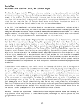 85	
Curtis Sliwa
Founder & Chief Executive Officer, The Guardian Angels
The Guardian Angels, started in 1979, uses volunteers, including inner-city youth, as safety patrols to help
protect communities around the world. By making young people part of the solution rather than casting them
as part of the problem, The Guardian Angels empowers youth to take pride in their communities and
contribute to the safety of their neighborhoods, clean up their communities, and safeguard their streets. As a
result, there are now more than 130 Guardian Angels safety patrol chapters throughout the world in 18
different countries, with new chapters started in new cities and countries every year.
In the 1980s Curtis Sliwa formed the Guardian Angels as crime and violence exploded in the Bronx section of
New York City. The city was doing very little to stop trafficking and to rescue the underage girls who were
being recruited by the thousands. Pimps would take their money and keep them imprisoned. The Guardian
Angels – unarmed, volunteer patrols – began to walk the streets of New York in order to deter crime. Now the
Guardian Angels have spread to cities across the United States and around the world.
Most of the trafficked victims that the Angels encounter are underage Asian or Korean women, and some
from Central America and Eastern Europe. Many of the girls came to New York via the Port Authority, and
were trying to escape dysfunctional situations at home. Traffickers kept them in hotels or motels in New
Jersey and then brought them to New York to work in the sex industry. Unfortunately, the law rarely
prosecutes or punishes these establishments. The election of New York Mayor Rudy Giuliani means less and
less street activity; however, there has been a movement behind doors and into massage parlors, many of
which are in high-rise tenements that have been illegally subdivided. Owners often threaten women — many
of whom cannot speak English — with deportation, harm of their families, and more. Guardian Angels walk
into these “flash” massage parlors and confront the owners. The Guardian Angels partnered with a Lutheran
priest who agreed to give the girls shelter and connect them with social services. Rescued girls are then able
to seek permanent housing, employment, and more through the Lutheran church and other groups that come
to their aide.
Curtis has seen human trafficking unfold across America. The worst city for unsolved cases of missing women
is Cleveland, Ohio. Ariel Castro was a well-known member of the community, serving as school bus driver. In
the span of ten years, he was able to pick up three different women who suffered unspeakable torture. The
women would be locked up in his home, but when he was at present he would allow them to roam around
the house, and even open the door to tempt them. Eventually, he could leave the door wide open and none
of the women would run, traumatized by their abuse. He would host guests and parties in his backyard and
the women would not cry for help. From day one, the Guardian Angels searched for these missing girls. Upon
their release, after one of the girls escaped with the baby she had been forced to have from being raped by
Castro, the Angels discovered that the women had heard the group calling out for them as they patrolled the
streets. One of the young women, Michelle Knight, as be honored at the Guardian Angels’ annual dinner and
has become a valiant spokesperson for other women suffering in similar situations.
Recently, Curtis held the International Convention of Guardian Angels in Florida, where sex trafficking is a
huge problem. There, they decided to continue forming new partnerships and rescuing people with local
groups and state authorities.
 