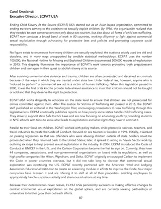 87	
Carol Smolenski
Executive Director, ECPAT USA
Ending Child Slavery At the Source (ECPAT) USA started out as an Asian-based organization, committed to
ending travelers coming to the continent to sexually exploit children. By 1996, the organization realized that
they needed to start conversations not only about sex tourism, but also about all forms of child sex-trafficking.
ECPAT now conducts a broad band of work in 80 countries, working diligently to fight against commercial
sexual exploitation through advocating for protective laws and policies and promoting corporate social
responsibility.
No figure exists to enumerate how many children are sexually exploited; the statistics widely used are old and
obsolete, and in many ways unsupported by credible statistical methodology. ECPAT uses the number
100,000; the National Hotline for Missing and Exploited Children documented 500,000 reports of exploitation
in 2013. This disparity illuminates the importance of ECPAT’s work towards protecting both prepubescent
children and teenagers in their quest to abolish slavery at its source.
After surviving unmentionable violence and trauma, children are often prosecuted and detained as criminals
because of the ways in which they are treated under state law. Under federal law, however, anyone who is
‘induced to perform’ a commercial sex act is a victim of human trafficking. When this legislation passed in
2000, it was the first of its kind to provide federal-level assistance to insist that children should not be bought
or sold and that they deserve the right to protection. 	
ECPAT-USA works diligently to advocate on the state level to ensure that children are not prosecuted for
crimes committed against them. After The Justice for Victims of Trafficking Act passed in 2015, the ECPAT
staff published an editorial in the Washington Post, encouraging prosecutors to view trafficking through this
legislative lens. ECPAT continually publishes reports on how poorly some states handle child trafficking cases.
They strive to support state Safe Harbor Laws and are now focusing on educating youth by providing students
in NYC schools with tools to know what leads to exploitation and what rights they have to combat it.
Parallel to their focus on children, ECPAT worked with policy makers, child protective services, teachers, and
travel industries to create the Code of Conduct, focused on sex tourism in Sweden in 1998. Initially, it worked
on passing legislation so that sex offenders who were abusing children outside of state borders could be
prosecuted when they returned back to the United States; later, it spread to aiding in Private Sector work by
outlining six steps to help prevent sexual exploitation in the industry. In 2004, ECPAT introduced the Code of
Conduct at UNICEF in the U.S., and the Carlson Corporation became the first to sign on. Currently, they have
44 companies, associations, and non-governmental organizations on board with its regulations, as well as
high profile companies like Hilton, Wyndham, and Delta. ECPAT originally encouraged Carlson to implement
the Code in poorer countries overseas, but it did not take long to discover that commercial sexual
exploitation was overtaking the U.S. ECPAT recently partnered with the American Hotel and Lodging
Association Educational Institution to create an e-learning module in efforts to improve the Code; four major
companies have licensed it and are offering it to staff at all of their properties, enabling employees to
appropriately handle suspicious activity and strenuous situations at any time.
Because their determination never ceases, ECPAT USA persistently succeeds in making effective changes to
combat commercial sexual exploitation on the global sphere, and are currently seeking partnerships at
universities to further grow their outreach efforts.
 