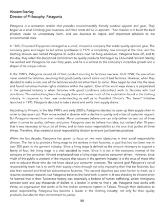 88	
Vincent Stanley
Director of Philosophy, Patagonia
Patagonia is a recreation retailer that provides environmentally friendly outdoor apparel and gear. They
began as a small climbing gear business, and their roots still lie in alpinism. Their mission is to build the best
product, cause no unnecessary harm, and use business to inspire and implement solutions to the
environmental crisis.
In 1965, Chouinard Equipment emerged as a small, innovative company that made quality alpinism gear. The
company grew and began to sell active sportswear in 1970, a completely new concept at the time, and the
clothing division was named Patagonia to evoke one's next far-flung adventure. Patagonia took off, and to
this day, they retain the disciplined commitment to quality products first begun by Chouinard. Vincent Stanley
has worked with Patagonia for over forty years, and he is a witness to the company's incredible growth and a
shaper of its unique culture.
In the 1980's, Patagonia moved all of their product sourcing to factories overseas. Until 1990, the executives
never visited the factories, assuming that good quality cannot come out of bad factories. However, when they
decided to make a visit, one of the factories would not allow them to come. They began to look into the issue
and found numerous human rights violations within the system. One of the worst ways slavery is perpetrated
in the garment industry is when factories with good conditions subcontract work to factories with bad
conditions. This method lengthens the supply chain and causes much of the exploitation found in the clothing
industry. In response to their new understanding as well as to President Clinton's "No Sweat" Initiative
launched in 1993, Patagonia decided to take a stand and verify their supply chains.
According to Vincent, in the late 1990's and early 2000's, Patagonia decided to open up their supply chain in
order to decrease cost. Their move ended in disaster with a decline in quality and a loss of customer rapport.
But Patagonia learned from their mistake. Many businesses believe one can only deliver on two out of three
when it comes to quality, delivery, and price. Patagonia used to believe that idea, but realized after 10 years
that it was necessary to focus on all three, and to have social responsibility as the crux that guides all three
things. Therefore, they created a social responsibility division to ensure just business practices.
Within the last decade, Patagonia has grown to focus on two main objectives in their social responsibility
division. The first is to provide a living wage to the workers in their factories, a goal that had not been met in
over 200 years in the garment industry. Since a living wage is defined as the amount necessary to support a
family of four, the living wage is a vital standard to meet. Since it is not in the economic interest of the
company or the consumer, Vincent emphasized how a living wage must be consumer-driven. However, since
much of the public is unaware of the injustice that occurs in the garment industry, it is the onus of those who
care to educate those who do not know about just consumer practices. The second goal Patagonia's social
responsibility team has is to verify their supply chains through not only inspecting their first tier factories, but
also their second and third tier subcontractor factories. This second objective was even harder to meet, as it
requires extensive research, but Patagonia believes the hard work is worth it. It was shocking to Vincent when
he learned that in their Taiwanese factory was essentially a hotbed of human trafficking, where immigrants
contract work and pay thousands of dollars to a broker in order to find a job. Patagonia now works with
Verite, an organization that works to fix the broken contractor system in Taiwan. Through their dedication to
social responsibility, Patagonia has become a leader in the clothing industry: not only for their quality
products, but also for their commitment to justice.
 