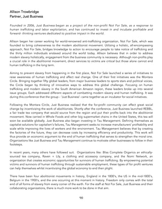 90	
Allison Trowbridge
Partner, Just Business
Founded in 2006, Just Business began as a project of the non-profit Not For Sale, as a response to
human trafficking and labor exploitation, and has continued to invest in and incubate profitable and
forward- thinking ventures dedicated to positive impact in the world.
Allison began her career working for world-renowned anti-trafficking organization, Not For Sale, which was
founded to bring cohesiveness to the modern abolitionist movement. Utilizing a holistic, all-encompassing
approach, Not For Sale, bridges knowledge to action to encourage people to take notice of trafficking and
the thirty million individuals enslaved around the world today. Allison believes that in order to address
modern slavery holistically, engagement from the business community is necessary. Although non-profits play
a crucial role in the abolitionist movement, direct services to victims are critical but those alone cannot end
human trafficking in the long term.
Aiming to prevent slavery from happening in the first place, Not For Sale launched a series of initiatives to
raise awareness of human trafficking and affect real change. One of their first initiatives was the Montara
Circle. Bringing together fifty global leaders, from major business leaders to sports stars and political voices,
the Circle began by thinking of innovative ways to address this global challenge. Focusing on human
trafficking and modern slavery in the South American Amazon region, these leaders broke up into several
issue groups. Each addressed different aspects of combatting modern slavery and human trafficking. It was
during this conference that the group - ‘Just Business’- came together as an incubator for social initiatives.
Following the Montara Circle, Just Business realized that the for-profit community can effect great social
change by incentivizing the work of abolitionists. Shortly after the conference, Just Business launched REBBL,
a fair trade tea company that would source from the region and put their profits back into the abolitionist
movement. Now carried in Whole Foods and other big supermarket chains in the United States, this tea will
soon be available globally. Just Business also began investing in Tau Management. Defining themselves as
capitalist solutions for capitalism’s failures, Tau Management seeks to increase manufacturers’ profitability and
scale while improving the lives of workers and the environment. Tau Management believes that by creating
the factories of the future, they can decrease costs by increasing efficiency and productivity. This work will
thus provide an economic argument to the end of human trafficking that serves to strengthen the moral one.
Organizations like Just Business and Tau Management continue to motivate other businesses to follow in their
footsteps.
In recent years, many others have followed suit. Organizations like: Bliss Complete Organics an ethically-
sourced tea company, Raven + Lily, a clothing and accessory company, and the Nomi Network, an
organization that creates economic opportunities for survivors of human trafficking. By empowering potential
victims and survivors of human trafficking through sustainable employment, these types of for profit ventures
can help themselves whilst incentivizing the global economy to end their plight.
There have been four abolitionist movements in history, England in the 1800’s, the US in the mid-1800’s,
Belgium in the 1900’s, and the one occurring at this moment in history. Freedom only comes with the total
end of all forms of slavery from every corner of the earth. For the staff at Not For Sale, Just Business and their
collaborating organizations, there is much more work to be done in that aim.
 