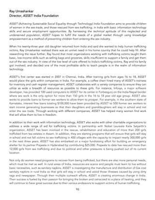 91	
Ray Umashankar
Director, ASSET India Foundation
ASSET (Achieving Sustainable Social Equality through Technology) India Foundation aims to provide children
of women in the sex-trade, and those rescued from sex trafficking, in India with basic information technology
skills and secure employment opportunities. By harnessing the technical aptitude of this neglected and
underserved population, ASSET hopes to fulfill the needs of a global market through using knowledge
empowerment as a method of preventing children from entering the sex industry.
When his twenty-three year old daughter returned from India and said she wanted to help human trafficking
victims, Ray Umashankar realized there was an unmet need in his home country that he could help fill. After
researching the issue further, Ray found that most organizations working with trafficking victims taught them
basic, low-income skills such as selling bags and groceries, skills insufficient to support a family and get them
out of the sex industry. In view of the low level of care offered to India's trafficking victims, Ray and his family
got involved, and decided one of the most profitable skills to teach people is in the realm of information
technology.
ASSET's first center was started in 2007 in Chennai, India. After training girls from ages 16 to 18, ASSET
would place the girls within companies in India. For example, a coffee chain hired many of ASSET's trainees
for inventory and cash register management. ASSET collaborates with a variety companies to ensure they can
utilize as wide a breadth of resources as possible to these girls. For instance, Infosys, a major software
developer, has provided 100 used computers to ASSET for its center in Forbesgunj on the India-Nepal border
where sex work is the only option for more than 150 girls in the 16 to 18 year old age group. ASSET also
works to provide loans to former sex workers to allow them to prosper. For example, in the southern state of
Karnataka, interest free loans totaling $100,000 have been provided by ASSET to 500 former sex workers to
start income generating businesses so that their daughters and granddaughters will stay in school and not
enter the sex trade. Through working with different companies, ASSET has helped many women find work
that will allow them to live in freedom.
In addition to their work with information technology, ASSET also works with other charitable organizations to
address a wide range of aid for trafficking victims. In partnership with Nobel Laureate Kaila Satyarthi's
organization, ASSET has been involved in the rescue, rehabilitation and education of more than 200 girls
trafficked from tea estates in Assam. In addition, they are starting programs that will ensure that girls will stay
in school and not fall victims to sex trafficking in 400 villages with the capacity to impact nearly 300,000 girls
in the next three years. ASSET has also embarked on a major fundraising effort for building an emergency
shelter for its partner Prajwala in Hyderabad by contributing $25,000. Prajwala to date has rescued more than
12,000 girls from sex trafficking and due to political and other pressures is being pushed out of its current
location.
Not only do women need programs to recover from being trafficked, but there are also more personal needs,
which must be met as well. In rural areas of India, resources are scarce and people must learn to live without
basic necessities, such as sanitary napkins. ASSET is investigating the manufacture and distribution of low cost
sanitary napkins in rural India so that girls will stay in school and avoid those illnesses caused by using dirty
rags and newspaper. Through their multiple outreach efforts, ASSET is creating enormous change in India.
Their success is fueled by their passion for bringing the broken and ostracized to a place of healing, and they
will continue to have great success due to their various endeavors to support victims of human trafficking.
 