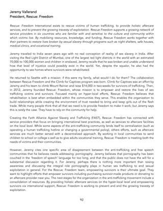 92	
Jeremy Vallerand
President, Rescue: Freedom
Rescue: Freedom International exists to rescue victims of human trafficking, to provide holistic aftercare
services, and to prevent the growing travesty of exploitation. Rescue Freedom supports a growing network of
service providers in six countries who are familiar with and sensitive to the culture and community within
which victims live. By mobilizing resources, knowledge, and funding, Rescue Freedom works together with
their partners to restore lives broken by sexual slavery through programs such as night shelters, safe houses,
medical clinics, and vocational training.
Jeremy traveled to India seven years ago with no real conception of reality of sex slavery in India. After
visiting the Red Light District of Mumbai, one of the largest red light districts in the world with an estimated
70,000 to 100,000 women and children in enslaved, Jeremy recalls that he was broken and unable understand
how that level of injustice could possibly exist in the world. Yet, despite the squalor, he also had the
opportunity to see homes where survivors were rehabilitated.
He returned to Seattle with a mission: if this were my family, what would I do for them? The collaboration
between Rescue Freedom and the Climb for Captives program was born. Climb for Captives was an effort by
Jeremy and his team to climb Mount Rainier and raise $14,000 in two-weeks for survivors of trafficking. Then,
in 2012, Jeremy founded Rescue: Freedom, whose mission is to empower and restore the lives of sex
trafficking victims and survivors. Focused mainly on hyper-local efforts, Rescue: Freedom believes that
rehabilitation is best when embedded within the communities they serve. This enables the organization to
build relationships while creating the environment of trust needed to bring and keep girls out of the flesh
trade. While many people think that all that we need is to provide freedom to make it work; but Jeremy says
this is rarely the case. They have to rely on the community for help.
Creating the Faith Alliance Against Slavery and Trafficking (FAST), Rescue: Freedom has connected with
service providers that focus on bringing international best practices, as well as services to aftercare facilities
on the local level. While some aspects of the anti-trafficking community lends itself to centralization (such as
operating a human trafficking hotline or changing a governmental policy), others efforts, such as aftercare
services are much better served with a decentralized approach. By working in local communities to send
children to school or college s well as to give adults vocational training, Rescue: Freedom is meeting both the
needs of victims and their communities.
However, Jeremy cites one specific area of disagreement between the anti-trafficking and free speech
communities that he believes needs addressing: pornography. Jeremy believes that pornography has been
couched in the ‘freedom of speech’ language for too long, and that the public does not have the will for a
substantial discussion regarding it. For Jeremy, perhaps there is nothing more important than raising
awareness and discussing the integral role pornography plays in human sex trafficking to end sexual
exploitation in general. For the Rescue: Freedom team, empowering survivors is their ultimate goal. They
want to highlight efforts that empower survivors including purchasing survivor-made products or donating to
an aftercare provider near you. The next stages for the organization in the anti-trafficking movement include a
consolidation of resources. By providing holistic aftercare services on the hyper-local level and empowering
survivors via international support, Rescue: Freedom is working to prevent and end the growing travesty of
exploitation.
 