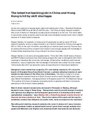 The latest hot banking job in China and Hong
Kong is hit by skill shortages
by Simon Mortlock
5 March 2015
As job cuts continue to savage equity sales and trading jobs in Asia – Standard Chartered,
Nomura and CIMB have all laid off staff this year – the hiring of equity research analysts
who cover A-shares on Shanghai’s surging stock exchange is on the rise. This niche spike
in recruitment comes as banks seek to provide local and global investors with more in-depth
analysis of A-share listed companies.
Morgan Stanley, for example, is hiring up to 20 associates as well as some VP-level
research analysts, across a range of sectors, as it looks to expand its A-share coverage by
50% to 100% in the next 18 months, according to an internal memo seen by Finance Asia.
Its existing 50-strong China research team doesn’t have enough people with knowledge of
A-share listed companies that it may include in its future coverage.
Morgan Stanley is not alone among global banks. “Firms like UBS, Credit Suisse, Nomura
and BNP Paribas have been busy interviewing analysts this year to strengthen their China
coverage in industries like consumer, technology, infrastructure, healthcare and financial
institutions,” says a headhunter with knowledge of the banks who asked not to be named.
“China banks like CICC are doing the same and poaching from international platforms.”
Shanghai’s stock market has surged by 31% and trading volume by 10% since the
launch of Shanghai-Hong Kong Stock Connect, a scheme allowing investors in each
market to trade shares in the other one, in November. “Demand is rising for A-share
equity research analysts because of Stock Connect and the recent Shanghai stock rally,”
says Alistair Ramsbottom, managing director of Shanghai search firm The Blacklock Group.
“The number of A-share companies covered by banks is growing and there’s increasing
awareness of the A-share market globally.”
Most A-share research analyst jobs are based in Shanghai or Beijing, although
demand is also rising in Hong Kong. “Researchers need to provide hesitant investors
with rigorous due diligence and transparent governance in evaluating mid-to-small
capitalisation companies,” says Stanley Soh, a Hong Kong-based country director of
financial services solutions in Asia. “Due to the nature of this work and the need to
sometimes conduct due diligence via onsite visits, many are based on the mainland.”
Recruiting and retaining research analysts who cover A-shares isn’t easy, however.
“Recent graduate intakes at global banks haven’t given them enough analysts who
speak both Mandarin and English and understand both international and domestic
 