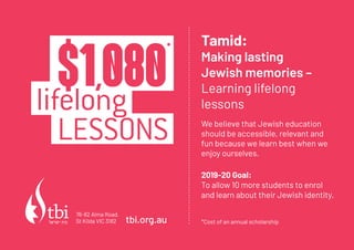 LESSONS
$1,080*
lifelong
Tamid:
Making lasting
Jewish memories C
Learning lifelong
lessons
We believe that Jewish education
should be accessible, relevant and
fun because we learn best when we
enjoy ourselves.
2019-20 Goal:
To allow 10 more students to enrol
and learn about their Jewish identity.
*Cost of an annual scholarshiptbi.org.au
76-82 Alma Road,
St Kilda VIC 3182
 
