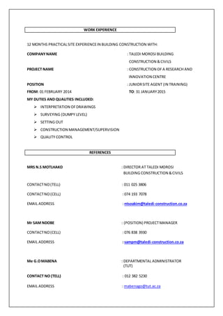 WORK EXPERIENCE
12 MONTHS PRACTICALSITE EXPERIENCEIN BUILDING CONSTRUCTION WITH:
COMPANYNAME : TALEDI MOROSI BUILDING
CONSTRUCTION &CIVILS
PROJECT NAME : CONSTRUCTION OFA RESEARCH AND
INNOVATION CENTRE
POSITION : JUNIORSITE AGENT (IN TRAINING)
FROM: 01 FEBRUARY 2014 TO: 31 JANUARY2015
MY DUTIES AND QUALITIES INCLUDED:
 INTERPRETATION OFDRAWINGS
 SURVEYING (DUMPY LEVEL)
 SETTING OUT
 CONSTRUCTION MANAGEMENT/SUPERVISION
 QUALITY CONTROL
REFERENCES
MRS N.S MOTLHAKO : DIRECTOR AT TALEDI MOROSI
BUILDING CONSTRUCTION &CIVILS
CONTACTNO(TELL) : 011 025 3806
CONTACTNO(CELL) : 074 193 7078
EMAIL ADDRESS : ntsoakim@taledi-construction.co.za
Mr SAM NDOBE : (POSITION) PROJECTMANAGER
CONTACTNO(CELL) : 076 838 3930
EMAIL ADDRESS : sampm@taledi-construction.co.za
Me G.OMABENA : DEPARTMENTAL ADMINISTRATOR
(TUT)
CONTACT NO (TELL) : 012 382 5230
EMAIL ADDRESS : mabenago@tut.ac.za
 