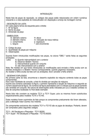 2
TC14.99230-1a
.EDIÇÃO-11/97
INTRODUÇÃO
Nesta lista de peças de reposição, os códigos das peças estão relacionados em ordem numérica
crescente e a vista explodida do motocultivador em disposição e arranjo da montagem normal.
- DESCRIÇÃO DA LISTA:
Em cada página temos da esquerda para a direita:
1 - Nº da figura
2 - Nome da peça
3 - Dimensão da peça
- SIMBOLOGIA:
D: diâmetro externo H: altura
d: diâmetro interno m: indicação de rosca métrica
c: comprimento e: espessura
L: largura *: sob encomenda
4 - Código da peça
5 - Quantidade de peças por máquina
6 - Observações
Quando forem introduzidas modificações nas peças, na coluna "OBS.:" serão feitas as seguintes
anotações:
Letra: A: Quando intercambiável com a anterior
B: Observar Boletim Técnico
C: Intercambiável quando em conjunto
D: não intercambiável com a anterior
Nota: Na medida em que forem introduzidas as modificações será enviada a folha avulsa com as
devidas anotações e o Boletim Técnico correspondente, quando julgarmos necessário.
Ao receber a folha avulsa da lista com as anotações, favor cancelar a folha anterior.
- DESENHO EXPLODIDO
Na primeira parte da lista, encontra-se o desenho explodido da máquina contendo todas as peças
componentes.
Para maior facilidade de consulta, a lista foi dividida por secções da máquina.
Quanto aos números colocados na figura, o primeiro representa a secção da máquina e o segundo ao
número seqüencial da figura. Os números da figura assinalados com (•) indicam que as peças somente
são vendidas em conjunto. Na coluna de observações serão indicadas por (LC) e estarão contidas na
lista de conjuntos localizada no final deste exemplar.
Nesta lista não constam os modelos TC11 e TC11 Super, pois os mesmos foram substituídos
respectivamente pelos modelos TC14 e TC14S.
Estes modelos foram suprimidos da lista porque os componentes praticamente não foram alterados,
pois a alteração maior ocorreu nos motores.
Os componentes exclusivos dos modelos TC11 e TC11S são os jogos de decalque. Portanto, devem
ser comprados pelos seguintes códigos:
TC11 - Kit Decalques e Plaquetas - TC11.90200,
TC11 Super - Kit Decalques e Plaquetas - TC11S.90200.
 