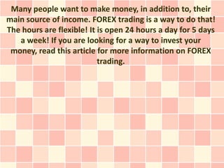 Many people want to make money, in addition to, their
main source of income. FOREX trading is a way to do that!
The hours are flexible! It is open 24 hours a day for 5 days
   a week! If you are looking for a way to invest your
 money, read this article for more information on FOREX
                           trading.
 