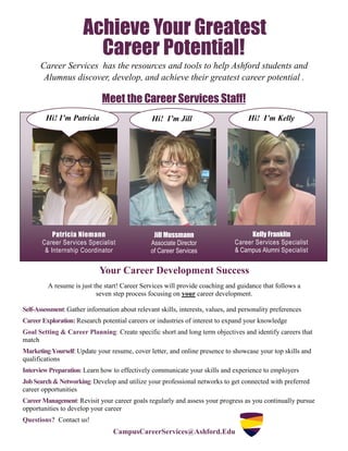 Achieve Your Greatest
Meet the Career Services Staff!
Patricia Niemann
Career Services Specialist
& Internship Coordinator
Jill Mussmann
Associate Director
of Career Services
Kelly Franklin
Career Services Specialist
& Campus Alumni Specialist
Your Career Development Success
A resume is just the start! Career Services will provide coaching and guidance that follows a
seven step process focusing on your career development.
Self-Assessment: Gather information about relevant skills, interests, values, and personality preferences
CareerExploration:Research potential careers or industries of interest to expand your knowledge
Goal Setting & Career Planning: Create specific short and long term objectives and identify careers that
match
Marketing Yourself: Update your resume, cover letter, and online presence to showcase your top skills and
qualifications
Interview Preparation: Learn how to effectively communicate your skills and experience to employers
JobSearch&Networking:Develop and utilize your professional networks to get connected with preferred
career opportunities
CareerManagement: Revisit your career goals regularly and assess your progress as you continually pursue
opportunities to develop your career
Questions? Contact us!
CampusCareerServices@Ashford.Edu
Hi! I’m Patricia Hi! I’m Jill Hi! I’m Kelly
Career Potential!
Career Services has the resources and tools to help Ashford students and
Alumnus discover, develop, and achieve their greatest career potential .
 