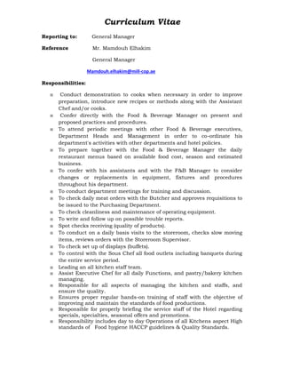 Curriculum Vitae
Reporting to: General Manager
Reference Mr. Mamdouh Elhakim
General Manager
Mamdouh.elhakim@mill-cop.ae
Responsibilities:
 Conduct demonstration to cooks when necessary in order to improve
preparation, introduce new recipes or methods along with the Assistant
Chef and/or cooks.
 Confer directly with the Food & Beverage Manager on present and
proposed practices and procedures.
 To attend periodic meetings with other Food & Beverage executives,
Department Heads and Management in order to co-ordinate his
department's activities with other departments and hotel policies.
 To prepare together with the Food & Beverage Manager the daily
restaurant menus based on available food cost, season and estimated
business.
 To confer with his assistants and with the F&B Manager to consider
changes or replacements in equipment, fixtures and procedures
throughout his department.
 To conduct department meetings for training and discussion.
 To check daily meat orders with the Butcher and approves requisitions to
be issued to the Purchasing Department.
 To check cleanliness and maintenance of operating equipment.
 To write and follow up on possible trouble reports.
 Spot checks receiving (quality of products).
 To conduct on a daily basis visits to the storeroom, checks slow moving
items, reviews orders with the Storeroom Supervisor.
 To check set up of displays (buffets).
 To control with the Sous Chef all food outlets including banquets during
the entire service period.
 Leading an all kitchen staff team.
 Assist Executive Chef for all daily Functions, and pastry/bakery kitchen
managing.
 Responsible for all aspects of managing the kitchen and staffs, and
ensure the quality.
 Ensures proper regular hands-on training of staff with the objective of
improving and maintain the standards of food productions.
 Responsible for properly briefing the service staff of the Hotel regarding
specials, specialties, seasonal offers and promotions.
 Responsibility includes day to day Operations of all Kitchens aspect High
standards of Food hygiene HACCP guidelines & Quality Standards.
 