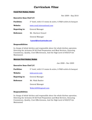 Curriculum Vitae
Coral Port Sudan, Sudan
Nov 2009 – Sep 2010
Executive Sous Chef I/C
Facilities: 5* hotel, with115 rooms & suites, 6 F&B outlets & banquet
Website: www.coral-international.com
Reporting to: General Manager
Reference Mr. Hartmut Grauel
General Manager
h.grauel@coral-portsudan.com
Responsibilities:
In charge of whole kitchen and responsible about the whole kitchen operation.
Directing the Activates Of All Food Preparation and Meal Services, Ensuring
Consistency, Quality, Cost Effectiveness, And the High Level of HACCP Are
Maintained.
Mercure Port Sudan, Sudan
Jan 2008 – Nov 2009
Executive Sous Chef I/C
Facilities: 5* hotel, with115 rooms & suites, 6 F&B outlets & banquet
Website: www.accor.com
Reporting to: General Manager
Reference Mr. Wafa Basher
General Manager
Wafa.h6984@gmail.com
Responsibilities:
In charge of whole kitchen and responsible about the whole kitchen operation.
Directing the Activates Of All Food Preparation and Meal Services, Ensuring
Consistency, Quality, Cost Effectiveness, And the High Level of HACCP Are
Maintained
 