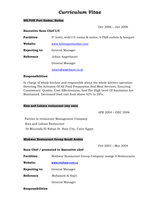 Curriculum Vitae
HILTON Port Sudan, Sudan
Dec 2006 – Jan 2008
Executive Sous Chef I/C
Facilities: 5* hotel, with115 rooms & suites, 6 F&B outlets & banquet
Website: www.hiltonportsudan.com
Reporting to: General Manager
Reference Johan Angerbauer
General Manager
Johann@angerbauer.co.uk
Responsibilities:
In charge of whole kitchen and responsible about the whole kitchen operation.
Directing The Activates Of All Food Preparation And Meal Services, Ensuring
Consistency, Quality, Cost Effectiveness, And The High Level Of Sanitation Are
Maintained. Decreased food cost from above 42% to 29%.
Kiss and Lahma restaurant (my own)
APR 2004 – DEC 2006
Partner in restaurant Management Company
Kiss and Lahma Restaurant
39 Moustafa El Nahas St. Nasr City, Cairo Egypt.
Mishwar Restaurant Group Saudi Arabia
Feb 2003 – Mar 2004
Sous Chef / promoted to Executive chef
Facilities: Mishwar Restaurant Group Company mange 8 Restaurants
Website: www.mishwar.com.sa
Reporting to: General Manager
Reference Mohamed Al Hajri
General Manager
Responsibilities:
 