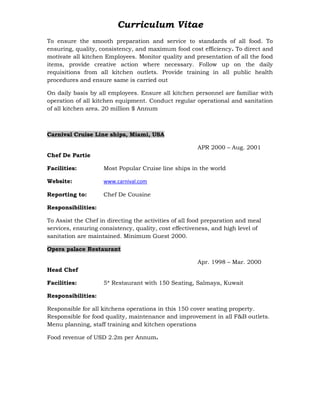 Curriculum Vitae
To ensure the smooth preparation and service to standards of all food. To
ensuring, quality, consistency, and maximum food cost efficiency. To direct and
motivate all kitchen Employees. Monitor quality and presentation of all the food
items, provide creative action where necessary. Follow up on the daily
requisitions from all kitchen outlets. Provide training in all public health
procedures and ensure same is carried out
On daily basis by all employees. Ensure all kitchen personnel are familiar with
operation of all kitchen equipment. Conduct regular operational and sanitation
of all kitchen area. 20 million $ Annum
Carnival Cruise Line ships, Miami, USA
APR 2000 – Aug. 2001
Chef De Partie
Facilities: Most Popular Cruise line ships in the world
Website: www.carnival.com
Reporting to: Chef De Cousine
Responsibilities:
To Assist the Chef in directing the activities of all food preparation and meal
services, ensuring consistency, quality, cost effectiveness, and high level of
sanitation are maintained. Minimum Guest 2000.
Opera palace Restaurant
Apr. 1998 – Mar. 2000
Head Chef
Facilities: 5* Restaurant with 150 Seating, Salmaya, Kuwait
Responsibilities:
Responsible for all kitchens operations in this 150 cover seating property.
Responsible for food quality, maintenance and improvement in all F&B outlets.
Menu planning, staff training and kitchen operations
Food revenue of USD 2.2m per Annum.
 