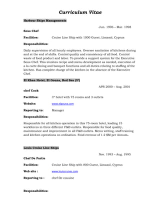 Curriculum Vitae
Harbour Ships Managements
Jun. 1996 – Mar. 1998
Sous Chef
Facilities: Cruise Line Ship with 1000 Guest, Limasol, Cyprus
Responsibilities:
Daily supervision of all hourly employees. Oversee sanitation of kitchens during
and at the end of shifts. Control quality and consistency of all food. Control
waste of food product and labor. To provide a support system for the Executive
Sous Chef. This involves recipe and menu development as needed, execution of
a la carte dining and banquet functions and all duties relating to staffing of the
kitchen. Has complete charge of the kitchen in the absence of the Executive
Chef.
El Khan Hotel, El Gouna, Red Sea (3*)
APR 2000 – Aug. 2001
chef Cook
Facilities: 3* hotel with 75 rooms and 3 outlets
Website: www.elgouna.com
Reporting to: Manager
Responsibilities:
Responsible for all kitchen operation in this 75-room hotel, leading 15
workforces in three different F&B outlets. Responsible for food quality,
maintenance and improvement in all F&B outlets. Menu writing, staff training
and kitchen operations co-ordination. Food revenue of 1.2 $M per Annum.
Louis Cruise Line Ships
Nov. 1993 – Aug. 1995
Chef De Partie
Facilities: Cruise Line Ship with 800 Guest, Limasol, Cyprus
Web site : www.louiscruises.com
Reporting to : chef De cousine
Responsibilities:
 
