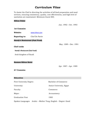 Curriculum Vitae
To Assist the Chef in directing the activities of all food preparation and meal
services, ensuring consistency, quality, cost effectiveness, and high level of
sanitation are maintained. Minimum Guest 800.
Hilton Dubai
Jan. 1992 – Oct. 1993
1st Commies
Website: www.hilton.com
Reporting to: Chef De Partie
Handy’s Restaurant (Fast Food)
May. 1989 – Dec. 1991
Chef cooks
Handy’s Restaurant (fast Food)
Arab kingdom of Saudi
Ramses Hilton Hotel
Apr. 1987 – Apr. 1989
2nd Commies
Education
First University Degree: Bachelor of Commerce
University: Assiut University, Egypt
Faculty: Commerce
Major: Accountancy
Graduation Year 1985
Spoken Languages Arabic – Mother Tong, English - Degree: Good
 