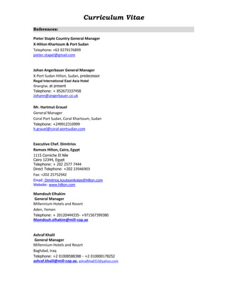 Curriculum Vitae
References:
Pieter Staple Country General Manager
X-Hilton Khartoum & Port Sudan
Telephone: +63 9279176899
pieter.stapel@gmail.com
Johan Angerbauer General Manager
X-Port Sudan Hilton, Sudan, predecessor
Regal International East Asia Hotel
Shanghai, at present
Telephone: + 852673337458
Johann@angerbauer.co.uk
Mr. Hartmut Grauel
General Manager
Coral Port Sudan, Coral Khartoum, Sudan
Telephone: +249912310999
h.grauel@coral-portsudan.com
Executive Chef. Dimitrios
Ramses Hilton, Cairo, Egypt
1115 Corniche El Nile
Cairo 12344, Egypt
Telephone: + 202 2577 7444
Direct Telephone: +202 23946903
Fax: +202 25752942
Email: Dimitrios.koutsonikolas@hilton.com
Website: www.hilton.com
Mamdouh Elhakim
General Manager
Millennium Hotels and Resort
Aden, Yemen
Telephone: + 20120444335- +971567399380
Mamdouh.elhakim@mill-cop.ae
Ashraf Khalil
General Manager
Millennium Hotels and Resort
Baghdad, Iraq
Telephone: +2 01008588388 - +2 010000178252
ashraf.khalil@mill-cop.ae, ashrafkhalil53@yahoo.com
 