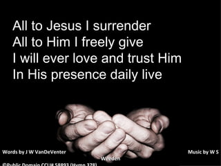 All to Jesus I surrender All to Him I freely give I will ever love and trust Him In His presence daily live Words by J W VanDeVenter      Music by W S Weeden ©Public Domain CCLI# 58893 (Hymn 378) 